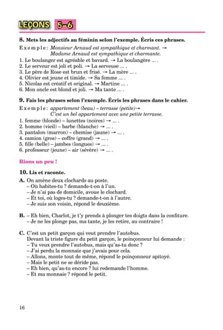 16
LEÇONS 5–6
8. Mets les adjectifs au féminin selon l’exemple. Écris ces phrases.
E x e m p l e : Monsieur Arnaud est sympathique et charmant. →
Madame Arnaud est sympathique et charmante.
1. Le boulanger est agréable et bavard. → La boulangère ... .
2. Le serveur est joli et poli. → La serveuse ... .
3. Le père de Rose est brun et frisé. → La mère ... .
4. Olivier est jeune et timide. → Sa femme ... .
5. Nicolas est créatif et original. → Martine ... .
6. Mon oncle est blond et joli. → Ma tante ... .
9. Fais les phrases selon l’exemple. Écris les phrases dans le cahier.
E x e m p l e : appartement (beau) – terrasse (petite)→
C’est un bel appartement avec une petite terrasse.
1. femme (blonde) – lunettes (noires) → ... .
2. homme (vieil) – barbe (blanche) → ... .
3. pantalon (marron) – chemise (jaune) → ... .
4. camion (gros) – coffre (grand) → ... .
5. ﬁlle (belle) – jambes (longues) → ... .
6. professeur (jeune) – air (sévère) → ... .
Rions un peu !
10. Lis et raconte.
A. On amène deux clochards au poste.
– Où habites-tu ? demande-t-on à l’un.
– Je n’ai pas de domicile, avoue le clochard.
– Et toi, où loges-tu ? demande-t-on à l’autre.
– Je suis son voisin, répond le deuxième.
B. – Eh bien, Charlot, je t’y prends à plonger tes doigts dans la conﬁture.
– Je ne les plonge pas, ma tante, je les retire, au contraire !
C. C’est un petit garçon qui veut prendre l’autobus.
Devant la triste ﬁgure du petit garçon, le poinçonneur lui demande :
– Tu veux prendre l’autobus, mais qu’as-tu donc ?
– J’ai perdu la monnaie que j’avais pour cela.
– Allons, monte tout de même, répond le poinçonneur apitoyé.
– Mais le petit ne se déride pas.
– Eh bien, qu’as-tu encore ? lui redemande l’homme.
– Et ma monnaie ? répond le petit.
 