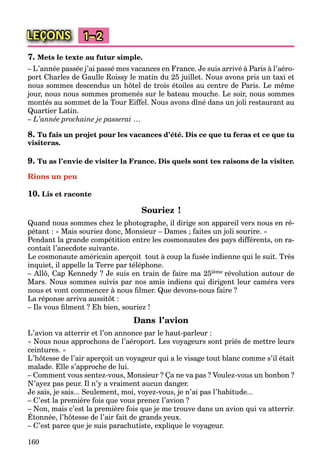 160
LEÇONS 1–2
7. Mets le texte au futur simple.
– L’année passée j’ai passé mes vacances en France. Je suis arrivé à Paris à l’aéro-
port Charles de Gaulle Roissy le matin du 25 juillet. Nous avons pris un taxi et
nous sommes descendus un hôtel de trois étoiles au centre de Paris. Le même
jour, nous nous sommes promenés sur le bateau mouche. Le soir, nous sommes
montés au sommet de la Tour Eiffel. Nous avons dîné dans un joli restaurant au
Quartier Latin.
– L’année prochaine je passerai …
8. Tu fais un projet pour les vacances d’été. Dis ce que tu feras et ce que tu
visiteras.
9. Tu as l’envie de visiter la France. Dis quels sont tes raisons de la visiter.
Rions un peu
10. Lis et raconte
Souriez !
Quand nous sommes chez le photographe, il dirige son appareil vers nous en ré-
pétant : « Mais souriez donc, Monsieur – Dames ; faites un joli sourire. »
Pendant la grande compétition entre les cosmonautes des pays différents, on ra-
contait l’anecdote suivante.
Le cosmonaute américain aperçoit tout à coup la fusée indienne qui le suit. Très
inquiet, il appelle la Terre par téléphone.
– Allô, Cap Kennedy ? Je suis en train de faire ma 25ième révolution autour de
Mars. Nous sommes suivis par nos amis indiens qui dirigent leur caméra vers
nous et vont commencer à nous ﬁlmer. Que devons-nous faire ?
La réponse arriva aussitôt :
– Ils vous ﬁlment ? Eh bien, souriez !
Dans l’avion
L’avion va atterrir et l’on annonce par le haut-parleur :
« Nous nous approchons de l’aéroport. Les voyageurs sont priés de mettre leurs
ceintures. »
L’hôtesse de l’air aperçoit un voyageur qui a le visage tout blanc comme s’il était
malade. Elle s’approche de lui.
– Comment vous sentez-vous, Monsieur ? Ça ne va pas ? Voulez-vous un bonbon ?
N’ayez pas peur. Il n’y a vraiment aucun danger.
Je sais, je sais... Seulement, moi, voyez-vous, je n’ai pas l’habitude...
– C’est la première fois que vous prenez l’avion ?
– Non, mais c’est la première fois que je me trouve dans un avion qui va atterrir.
Étonnée, l’hôtesse de l’air fait de grands yeux.
, p q j
– C’est parce que je suis parachutiste, explique le voyageur.
 