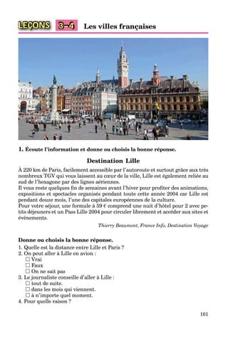 161
LEÇONS Les villes françaises3–4
1. Écoute l’information et donne ou choisis la bonne réponse.
Destination Lille
À 220 km de Paris, facilement accessible par l’autoroute et surtout grâce aux très
nombreux TGV qui vous laissent au cœur de la ville, Lille est également reliée au
sud de l’hexagone par des lignes aériennes.
Il vous reste quelques ﬁn de semaines avant l’hiver pour proﬁter des animations,
expositions et spectacles organisés pendant toute cette année 2004 car Lille est
pendant douze mois, l’une des capitales européennes de la culture.
Pour votre séjour, une formule à 59 € comprend une nuit d’hôtel pour 2 avec pe-
tits déjeuners et un Pass Lille 2004 pour circuler librement et accéder aux sites et
évènements.
Thierry Beaumont, France Info, Destination Voyage
Donne ou choisis la bonne réponse.
1. Quelle est la distance entre Lille et Paris ?
2. On peut aller à Lille en avion :
 Vrai
 Faux
 On ne sait pas
3. Le journaliste conseille d’aller à Lille :
 tout de suite.
 dans les mois qui viennent.
 à n’importe quel moment.
4. Pour quelle raison ?
 