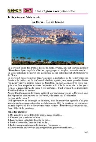 167
LEÇONS Une région exceptionnelle5–6
1. Lis le texte et fais le devoir.
La Corse : Île de beauté
La Corse est l’une des grandes îles de la Méditerranée. Elle est souvent appelée
l’Île de beauté parce qu’elle offre des paysages parmi les plus beaux du monde.
g pp
La Corse est située à environ 170 kilomètres au sud-est de Nice et à 83 kilomètres
de l’Italie.
La Corse est divisée en deux départements : la préfecture de la Haute-Corse est
Bastia et la préfecture de la Corse-du-Sud est Ajaccio, une assez grande ville où
l’on peut visiter la maison natale de Napoléon. La végétation de l’île est le ma-
quis, une forêt de petits arbustes. Napoléon a dit à la ﬁn de sa vie : « Les yeux
fermés, je reconnaîtrais la Corse à ses parfums. » C’est vrai qu’il est impossible
d’oublier l’odeur du maquis.
Aujourd’hui beaucoup de Corses quittent leur région parce que la Corse est une
des régions les plus pauvres de la France, elle a très peu d’industries.
De quoi vit la Corse ?
De l’agriculture, de l’élevage, de la pêche, mais la production agricole n’est pas
assez importante pour alimenter les habitants de l’île. Le tourisme, au contraire,
est très important. Un million de touristes visitent l’Île de beauté chaque année.
p p , ,
Donc, l’île vit du tourisme.
Finis les phrases.
1. On appelle la Corse l’île de la beauté parce qu’elle ... .
2. Ce n’est pas possible d’oublier ... .
3. La principale industrie de cette île est ... .
4. Le chef lieu de la Corse-du-Sud est la ... .
5. Le héros national du peuple français, l’empereur ... .
6. À cause de la pauvreté de cette région une grande quantité de ... .
p p ç , p
 