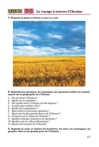 171
LEÇONS Le voyage à travers l’Ukraine7–8
1. Regarde la photo et décris ce que tu y vois.
2. Réponds aux questions. En répondant aux questions utilise tes connais-
sances sur la géographie de l’Ukraine.
1. Où est située l’Ukraine ?
2. Quelle est sa superﬁcie ?
3. Par quelles mers l’Ukraine est-elle baignée ?
4. À quels pays conﬁne-t-elle ?
q
5. Quelle est sa population ?
6. Quel relief a le territoire ukrainien ?
7. Quel sont les plus grands ﬂeuves de l’Ukraine ?
8. Comment est le climat de l’Ukraine ?
9. Quelles richesses contient le sol ukrainien ?
10. Quelles sont les villes millionnaires ?
11. Quels sont les ports de l’Ukraine?
3. Regarde la carte et montre les frontières, les mers, les montagnes, les
grandes villes et les grands ports de l’Ukraine.
 