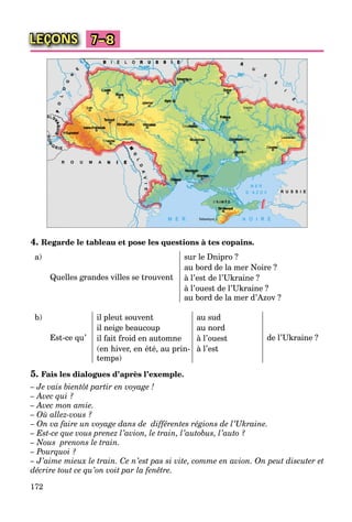 172
LEÇONS 7–8
4. Regarde le tableau et pose les questions à tes copains.
a)
Quelles grandes villes se trouvent
sur le Dnipro ?
au bord de la mer Noire ?
à l’est de l’Ukraine ?
à l’ouest de l’Ukraine ?
au bord de la mer d’Azov ?
b)
Est-ce qu’
il pleut souvent au sud
de l’Ukraine ?
il neige beaucoup au nord
il fait froid en automne à l’ouest
(en hiver, en été, au prin-
temps)
à l’est
5. Fais les dialogues d’après l’exemple.
– Je vais bientôt partir en voyage !
– Avec qui ?
– Avec mon amie.
– Où allez-vous ?
– On va faire un voyage dans de différentes régions de l’Ukraine.
– Est-ce que vous prenez l’avion, le train, l’autobus, l’auto ?
– Nous prenons le train.
– Pourquoi ?
– J’aime mieux le train. Ce n’est pas si vite, comme en avion. On peut discuter et
décrire tout ce qu’on voit par la fenêtre.
 