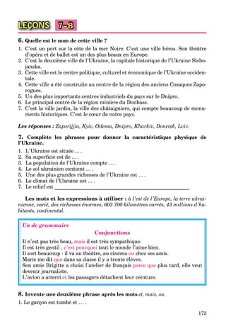 173
LEÇONS 7–8
6. Quelle est le nom de cette ville ?
1. C’est un port sur la côte de la mer Noire. C’est une ville héros. Son théâtre
d’opéra et de ballet est un des plus beaux en Europe.
2. C’est la deuxième ville de l’Ukraine, la capitale historique de l’Ukraine Slobo-
janska.
3. Cette ville est le centre politique, culturel et économique de l’Ukraine occiden-
tale.
4. Cette ville a été construite au centre de la région des anciens Cosaques Zapo-
rogues.
5. Un des plus importants centres industriels du pays sur le Dnipro.
6. Le principal centre de la région minière du Donbass.
7. C’est la ville jardin, la ville des châtaigniers, qui compte beaucoup de monu-
ments historiques. C’est le cœur de notre pays.
Les réponses : Zaporijjia, Kyiv, Odessa, Dnipro, Kharkiv, Donetsk, Lviv.
7. Complète les phrases pour donner la caractéristique physique de
l’Ukraine.
1. L’Ukraine est située ... .
2. Sa superﬁcie est de ... .
3. La population de l’Ukraine compte ... .
4. Le sol ukrainien contient ... .
5. Une des plus grandes richesses de l’Ukraine est ... .
6. Le climat de l’Ukraine est ... .
7. Le relief est ____________________________________________________
Les mots et les expressions à utiliser : à l’est de l’Europe, la terre ukrai-
nienne, varié, des richesses énormes, 603 700 kilomètres carrés, 43 millions d’ha-
bitants, continental.
Un de grammaire
Conjonctions
Il n’est pas très beau, mais il est très sympathique.
Il est très gentil ; c’est pourquoi tout le monde l’aime bien.
Il sort beaucoup : il va au théâtre, au cinéma ou chez ses amis.
Marie me dit que dans sa classe il y a trente élèves.
Son amie Brigitte a choisi l’atelier de français parce que plus tard, elle veut
devenir journaliste.
L’avion a atterri et les passagers détachent leur ceinture.
8. Invente une deuxième phrase après les mots et, mais, ou.
1. Le garçon est tombé et … .
 