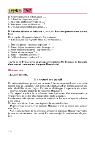174
LEÇONS 7–8
2. Nous voulions voir ce ﬁlm, mais … .
3. Il devait te téléphoner, mais … .
4. Elles sont parties en voyage ou … ?
5. Vas-tu continuer tes études ou … ?
6. C’est un homme intelligent mais … .
9. Fais des phrases en utilisant et, mais, ou. Écris ces phrases dans ton ca-
hier.
E x e m p l e : Ne pas être élégant – être ravissant.
→ Elle n’est pas très élégante, mais elle est ravissante.
1. Être très pressé – ne pas se dépêcher. →
2. Adorer le jazz – en écouter tout le temps. →
3. Avoir beaucoup d’argent – dépenser peu. →
4. Rester ici – déménager ? →
5. Sortir – se mettre à courir. →
6. Préférer dessiner – peindre ? →
10. Tu es en France avec un groupe de touristes. Un Français te demande
d’où tu es et comment est ton pays. Raconte-lui.
Rions un peu
11. Lis et raconte.
Il a trouvé son pareil
Un artiste de cinéma passait ses vacances à la campagne où il avait une petite
maison avec un joli jardin. Tout près de chez lui habitait un homme qui avait une
très riche bibliothèque. Un jour, l’artiste est allé frapper à la porte de son voisin.
– Pourriez-vous me prêter un de vos livres, Monsieur ?
– Non, répond le voisin. Je ne prête mes livres à personne. Mais si vous voulez, je
vous permets de les lire chez moi pendant toute la journée.
L’artiste trouva la réponse très impolie et décida de donner une leçon de politesse
à son voisin.
Un jour, celui-ci vint à son tour frapper à la porte de l’artiste.
– Pourriez-vous me prêter un arrosoir, Monsieur ? J’en ai besoin pour arroser
mes ﬂeurs.
– Non répond l’artiste. Je ne prête mes arrosoirs à personne. Mais si vous voulez,
je vous permets de venir chez moi et d’arroser mon jardin pendant toute la jour-
née.
 