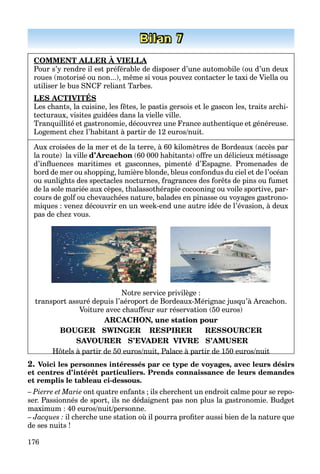 176
Bilan 7
COMMENT ALLER À VIELLA
Pour s’y rendre il est préférable de disposer d’une automobile (ou d’un deux
roues (motorisé ou non...), même si vous pouvez contacter le taxi de Viella ou
utiliser le bus SNCF reliant Tarbes.
LES ACTIVITÉS
Les chants, la cuisine, les fêtes, le pastis gersois et le gascon les, traits archi-
tecturaux, visites guidées dans la vielle ville.
Tranquillité et gastronomie, découvrez une France authentique et généreuse.
Logement chez l’habitant à partir de 12 euros/nuit.
Aux croisées de la mer et de la terre, à 60 kilomètres de Bordeaux (accès par
la route) la ville d’Arcachon (60 000 habitants) offre un délicieux métissage
d’inﬂuences maritimes et gasconnes, pimenté d’Espagne. Promenades de
bord de mer ou shopping, lumière blonde, bleus confondus du ciel et de l’océan
ou sunlights des spectacles nocturnes, fragrances des forêts de pins ou fumet
de la sole mariée aux cèpes, thalassothérapie cocooning ou voile sportive, par-
cours de golf ou chevauchées nature, balades en pinasse ou voyages gastrono-
miques : venez découvrir en un week-end une autre idée de l’évasion, à deux
pas de chez vous.
Notre service privilège :
transport assuré depuis l’aéroport de Bordeaux-Mérignac jusqu’à Arcachon.
Voiture avec chauffeur sur réservation (50 euros)
ARCACHON, une station pour
BOUGER SWINGER RESPIRER RESSOURCER
SAVOURER S’EVADER VIVRE S’AMUSER
Hôtels à partir de 50 euros/nuit, Palace à partir de 150 euros/nuitHôtels à partir de 50 euros/nuit, Palace à partir de 150 euros/nuit
2. Voici les personnes intéressés par ce type de voyages, avec leurs désirs
et centres d’intérêt particuliers. Prends connaissance de leurs demandes
et remplis le tableau ci-dessous.
– Pierre et Marie ont quatre enfants ; ils cherchent un endroit calme pour se repo-
ser. Passionnés de sport, ils ne dédaignent pas non plus la gastronomie. Budget
maximum : 40 euros/nuit/personne.
– Jacques : il cherche une station où il pourra proﬁter aussi bien de la nature que
de ses nuits !
 
