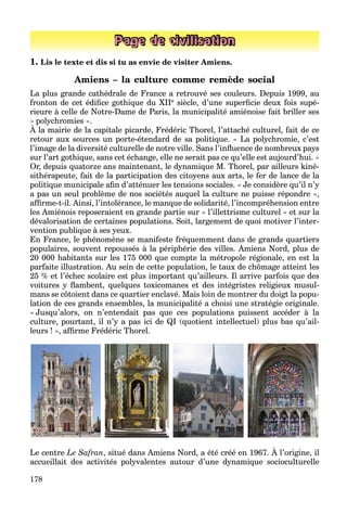 178
Page de civilisation
1. Lis le texte et dis si tu as envie de visiter Amiens.
Amiens – la culture comme remède social
La plus grande cathédrale de France a retrouvé ses couleurs. Depuis 1999, au
fronton de cet édiﬁce gothique du XIIe siècle, d’une superﬁcie deux fois supé-
rieure à celle de Notre-Dame de Paris, la municipalité amiénoise fait briller ses
« polychromies ».
À la mairie de la capitale picarde, Frédéric Thorel, l’attaché culturel, fait de ce
p y
retour aux sources un porte-étendard de sa politique. « La polychromie, c’est
l’image de la diversité culturelle de notre ville. Sans l’inﬂuence de nombreux pays
sur l’art gothique, sans cet échange, elle ne serait pas ce qu’elle est aujourd’hui. »
Or, depuis quatorze ans maintenant, le dynamique M. Thorel, par ailleurs kiné-
sithérapeute, fait de la participation des citoyens aux arts, le fer de lance de la
politique municipale aﬁn d’atténuer les tensions sociales. « Je considère qu’il n’y
a pas un seul problème de nos sociétés auquel la culture ne puisse répondre »,
afﬁrme-t-il. Ainsi, l’intolérance, le manque de solidarité, l’incompréhension entre
les Amiénois reposeraient en grande partie sur « l’illettrisme culturel » et sur la
dévalorisation de certaines populations. Soit, largement de quoi motiver l’inter-
vention publique à ses yeux.
En France, le phénomène se manifeste fréquemment dans de grands quartiers
populaires, souvent repoussés à la périphérie des villes. Amiens Nord, plus de
20 000 habitants sur les 175 000 que compte la métropole régionale, en est la
parfaite illustration. Au sein de cette population, le taux de chômage atteint les
25 % et l’échec scolaire est plus important qu’ailleurs. Il arrive parfois que des
voitures y ﬂambent, quelques toxicomanes et des intégristes religieux musul-
mans se côtoient dans ce quartier enclavé. Mais loin de montrer du doigt la popu-
lation de ces grands ensembles, la municipalité a choisi une stratégie originale.
« Jusqu’alors, on n’entendait pas que ces populations puissent accéder à la
culture, pourtant, il n’y a pas ici de QI (quotient intellectuel) plus bas qu’ail-
leurs ! », afﬁrme Frédéric Thorel.
Le centre Le Safran, situé dans Amiens Nord, a été créé en 1967. À l’origine, il
accueillait des activités polyvalentes autour d’une dynamique socioculturelle
 
