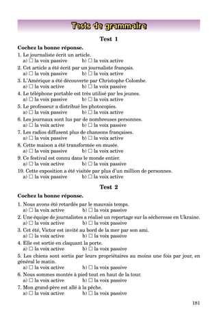 181
Tests de grammaire
Test 1
Cochez la bonne réponse.
1. Le journaliste écrit un article.
a)  la voix passive b)  la voix active
2. Cet article a été écrit par un journaliste français.
a)  la voix passive b)  la voix active
3. L’Amérique a été découverte par Christophe Colombe.
a)  la voix active b)  la voix passive
4. Le téléphone portable est très utilisé par les jeunes.
a)  la voix passive b)  la voix active
5. Le professeur a distribué les photocopies.
a)  la voix passive b)  la voix active
6. Les journaux sont lus par de nombreuses personnes.
a)  la voix active b)  la voix passive
7. Les radios diffusent plus de chansons françaises.
a)  la voix passive b)  la voix active
8. Cette maison a été transformée en musée.
a)  la voix passive b)  la voix active
9. Ce festival est connu dans le monde entier.
a)  la voix active b)  la voix passive
10. Cette exposition a été visitée par plus d’un million de personnes.
a)  la voix passive b)  la voix active
Test 2
Cochez la bonne réponse.
1. Nous avons été retardés par le mauvais temps.
a)  la voix active b)  la voix passive
2. Une équipe de journalistes a réalisé un reportage sur la sécheresse en Ukraine.
a)  la voix active b)  la voix passive
3. Cet été, Victor est invité au bord de la mer par son ami.
a)  la voix active b)  la voix passive
4. Elle est sortie en claquant la porte.
a)  la voix active b)  la voix passive
5. Les chiens sont sortis par leurs propriétaires au moins une fois par jour, en
général le matin.
a)  la voix active b)  la voix passive
6. Nous sommes montés à pied tout en haut de la tour.
a)  la voix active b)  la voix passive
7. Mon grand-père est allé à la pêche.
a)  la voix active b)  la voix passive
 