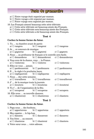 183
Tests de grammaire
a)  Notre voyage était organisé par maman.
b)  Notre voyage a été organisé par maman.
c)  Notre voyage sera organisé par maman.
10. Les Français aiment beaucoup cette série télévisée.
a)  Cette série télévisée est beaucoup aimée des Français.
b)  Cette série télévisée sera beaucoup aimée des Français.
c)  Cette série télévisée a été beaucoup aimée des Français.
Test 4
Cochez la bonne forme du futur.
1. Tu … ta chambre avant de partir.
a)  rangera b)  rangerai c)  rangeras
2. Je … ce concours de musique.
a)  gagneras b)  gagnerai c)  gagnera
3. Nous … au professeur de français si le contrôle sera facile.
a)  demanderez b)  demanderont c)  demanderons
4. Vous avez de la chance, vous … la France.
a)  visiterons b)  visiterez c)  visiterons
5. Elles ne vous … jamais.
a)  pardonneront b)  pardonnera c)  pardonnerez
6. Il … la règle à la prochaine leçon.
a)  expliqueront b)  expliqueras c)  expliquera
7. Nous … dur cette semaine.
a)  travaillerez b)  travaillerons c)  travailleront
8. J’ … de la musique toute la journée.
a)  écoutera b)  écouteras c)  écouterai
9. Tu t’… de l’organisation de la fête.
a)  occuperai b)  occuperas c)  occupera
10. Elle nous … sa nouvelle chanson.
a)  chanteront b)  chanterons c)  chantera
Test 5
Cochez la bonne forme du futur.
1. Papa nous … des bonbons.
a)  apporterons b)  apporteras c)  apportera
2. Mes copains … le hip-hop.
a)  dansera b)  danseront c)  danserez
3. Ton frère … au concert.
a)  chanteras b)  chanterai c)  chantera
4. Votre sœur nous … votre adresse.
 