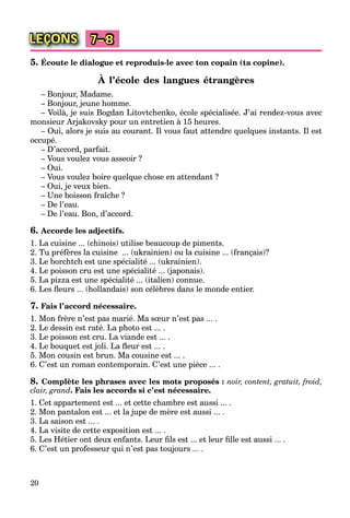 20
LEÇONS 7–8
5. Écoute le dialogue et reproduis-le avec ton copain (ta copine).
À l’école des langues étrangères
– Bonjour, Madame.
– Bonjour, jeune homme.
– Voilà, je suis Bogdan Litovtchenko, école spécialisée. J’ai rendez-vous avec
monsieur Arjakovsky pour un entretien à 15 heures.
– Oui, alors je suis au courant. Il vous faut attendre quelques instants. Il est
occupé.
– D’accord, parfait.
– Vous voulez vous asseoir ?
– Oui.
– Vous voulez boire quelque chose en attendant ?
– Oui, je veux bien.
– Une boisson fraîche ?
– De l’eau.
– De l’eau. Bon, d’accord.
6. Accorde les adjectifs.
1. La cuisine ... (chinois) utilise beaucoup de piments.
2. Tu préfères la cuisine ... (ukrainien) ou la cuisine ... (français)?
3. Le borchtch est une spécialité ... (ukrainien).
4. Le poisson cru est une spécialité ... (japonais).
5. La pizza est une spécialité ... (italien) connue.
6. Les ﬂeurs ... (hollandais) son célèbres dans le monde entier.
7. Fais l’accord nécessaire.
1. Mon frère n’est pas marié. Ma sœur n’est pas ... .
2. Le dessin est raté. La photo est ... .
3. Le poisson est cru. La viande est ... .
4. Le bouquet est joli. La ﬂeur est ... .
5. Mon cousin est brun. Ma cousine est ... .
6. C’est un roman contemporain. C’est une pièce ... .
8. Complète les phrases avec les mots proposés : noir, content, gratuit, froid,
clair, grand. Fais les accords si c’est nécessaire.
1. Cet appartement est ... et cette chambre est aussi ... .
2. Mon pantalon est ... et la jupe de mère est aussi ... .
3. La saison est ... .
4. La visite de cette exposition est ... .
5. Les Hétier ont deux enfants. Leur ﬁls est ... et leur ﬁlle est aussi ... .
6. C’est un professeur qui n’est pas toujours ... .
 