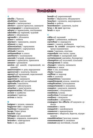 201
Vocabulaire
A
abeille f бджола
abolition f відміна
aboutir v закінчуватися
abriter v давати притулок; захищати
accompagner v супроводжувати
adepte m прихильник, послідовник
adorable adj чарівний, чудовий
adorer v обожнювати
agrandir v збільшити
aimer v любити
alarmer v тривожити, лякати
aliment m харч
alimentation f харчування
alimenter(s’) v харчуватися
altitude f висота
ambassadeur m посол
améliorer v поліпшувати
amende f штраф, покарання
amener v приводити, привозити
amuser v розважити
ancien adj давній; старовинний; ко-
лишній
anniversaire m день народження
apercevoir v помічати, бачити
apeuré adj наляканий, переляканий
appellation f назва
apprécier v оцінювати
approfondie adj поглиблений
aptitude f схильність
assurer v забезпечувати
attacher v прив’язувати
augmentation f збільшення
avenir m майбутнє
aventure f пригода
aviron m весло
B
baigner v купати, омивати
bagarrer (se) v сваритися
banlieue f передмістя
berge f берег річки
bientôt скоро
bilingue adj двомовний
blesser v поранити, пошкодити
bricoler v майструвати
bois m ліс, дерево
bondé adj переповнений
border v обрамляти, обсаджувати
boucher v затикати, закупорювати
boulot m робота
bourdonner v дзижчати, гудіти
bras m de mer протока
bruit m шум
C
câlin adj ласкавий
сapter v добиватися, впіймати
carrefour m перехрестя
casser v ламати, розбивати
casser la croûte заморити черв’яка,
трохи підживитися
cause f причина, підстава
сependant тим часом, однак
cerf-volant m паперовий змій
certainement звичайно, безперечно
champêtre adj польовий; сільський
changement m зміна
changer v міняти, змінювати
château m замок
char m віз; колісниця
chute f падіння
coiffeur m перукар
colis m посилка
compétition f змагання
copmlètement цілком, повністю
complication f ускладнення
comportement m поведінка
compter v рахувати; вважати
concerner v стосуватися
condition f умова
confection f готовий одяг
conﬁner v межувати
confondre v змішувати;
conjuguer les efforts об’єднувати зу-
силля
connaître v знати
сonquérir v завойовувати
consacrer v присвячувати
conserver v зберігати, берегти, підтри-
мувати
considération f розгляд; повага
consommateur m споживач
constant adj постійний, сталий
 