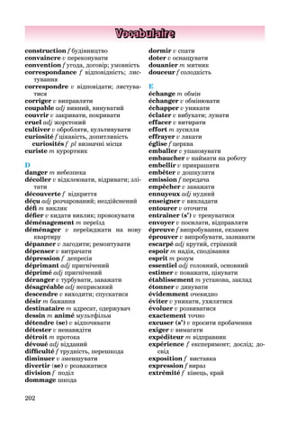202
Vocabulaire
construction f будівництво
convaincre v переконувати
convention f угода, договір; умовність
correspondance f відповідність; лис-
тування
correspondre v відповідати; листува-
тися
corriger v виправляти
coupable adj винний, винуватий
couvrir v закривати, покривати
cruel adj жорстокий
cultiver v обробляти, культивувати
curiosité f цікавість, допитливість
curiosités f pl визначні місця
curiste m курортник
D
danger m небезпека
décoller v відклеювати, відривати; злі-
тати
découverte f відкриття
déçu adj розчарований; нездійснений
déﬁ m виклик
déﬁer v кидати виклик; провокувати
déménagement m переїзд
déménager v переїжджати на нову
квартиру
dépanner v лагодити; ремонтувати
dépenser v витрачати
dépression f депресія
déprimant adj пригнічений
déprimé adj пригнічений
déranger v турбувати, заважати
désagréable adj неприємний
descendre v виходити; спускатися
désir m бажання
destinataire m адресат, одержувач
dessin m animé мультфільм
détendre (se) v відпочивати
détester v ненавидіти
détroit m протока
dévoué adj відданий
difﬁculté f трудність, перешкода
diminuer v зменшувати
divertir (se) v розважатися
division f поділ
dommage шкода
dormir v спати
doter v оснащувати
douanier m митник
douceur f солодкість
E
échange m обмін
échanger v обмінювати
échapper v уникати
éclater v вибухати; лунати
effacer v витирати
effort m зусилля
effrayer v лякати
église f церкваf
emballer v упаковувати
embaucher v наймати на роботу
embellir v прикрашати
embêter v дошкуляти
emission f передача
empêcher v заважати
ennuyeuх adj нудний
enseigner v викладати
entourer v оточити
entraîner (s’) v тренуватися
envoyer v посилати, відправляти
épreuve f випробування, екзамен
éprouver v випробувати, зазнавати
escarpé adj крутий, стрімкий
espoir m надія, сподівання
esprit m розум
essentiel adj головний, основний
estimer v поважати, цінувати
établissement m установа, заклад
étonner v дивувати
évidemment очевидно
éviter v уникати, ухилятися
évoluer v розвиватися
exactement точно
excuser (s’) v просити пробачення
exiger v вимагати
expéditeur m відправник
expérience f експеримент; дослід; до-
свід
exposition f виставка
expression f вираз
extrémité f кінець, край
 