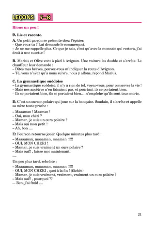 21
LEÇONS 7–8
Rions un peu !
9. Lis et raconte.
A. Un petit garçon se présente chez l’épicier.
– Que veux-tu ? Lui demande le commerçant.
– Je ne me rappelle plus. Ce que je sais, c’est qu’avec la monnaie qui restera, j’ai
droit à une sucette !
B. Marius et Olive vont à pied à Avignon. Une voiture les double et s’arrête. Le
chauffeur leur demande :
– Dites mes braves, pouvez-vous m’indiquer la route d’Avignon.
– Té, vous n’avez qu’à nous suivre, nous y allons, répond Marius.
C. La gymnastique suédoise
– La gymnastique suédoise, il n’y a rien de tel, voyez-vous, pour conserver la vie !
– Mais nos ancêtres n’en faisaient pas, et pourtant ils se portaient bien.
– Ils se portaient bien, ils se portaient bien… n’empêche qu’ils sont tous morts.
D. C’est un ourson polaire qui joue sur la banquise. Soudain, il s’arrête et appelle
sa mère toute proche :
– Maaaman ! Maaman !
– Oui, mon chéri ?
– Maman, je suis un ours polaire ?
– Mais oui mon petit !
– Ah, bon ....
Et l’ourson retourne jouer. Quelque minutes plus tard :
– Maaaaman, maaaman, maaman !!!!!
– OUI, MON CHERI !
– Maman, je suis vraiment un ours polaire ?
– Mais oui!! , laisse moi maintenant.
....
Un peu plus tard, rebelote :
– Maaaaman, maaaman, maaman !!!!!
– OUI, MON CHERI , quoi à la ﬁn ! (fâchée)
– Maman, je suis vraiment, vraiment, vraiment un ours polaire ?
– Mais oui!! , pourquoi ??
–- Ben, j’ai froid ....
 