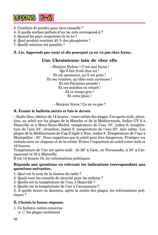 36
LEÇONS 5–6
3. Combien de poudre pour lave-vaisselle ?
4. À quelle surface polluée d’un lac cela correspond-il ?
p p
5. Quand les pays respectent-ils la loi ?
6. Quel produit contient 45 % des phosphates ?
7. Quelle solution est possible ?
3. Lis. Apprends par cœur et dis pourquoi ça ne va pas chez Iryna.
Une Ukrainienne loin de chez elle
– Bonjour Dubois ! C’est moi Iryna !
Qu’il fait froid chez toi !
Et cet ascenseur, qu’il est petit !
Et ces voisines, qu’elles sont curieuses !
Et ces Parisiens pressés !
Et ces autobus en retard !
Et ce temps gris !
Et cette pluie !
– Bonjour Iryna ! Ça ne va pas ?
4. Écoute le bulletin météo et fais le devoir.
– Radio bleu, édition de 14 heures : votre météo des plages. Cet après-midi, atten-
tion, au soleil sur les plages de la Manche et de la Méditerranée. Indice UV 6 à
Deauville et à Mont-Saint-Michel, température de l’eau 19°, indice 6, tempéra-
ture de l’eau 24°, Arcachon, indice 8, température de l’eau 23°, mer calme. Les
plages de la Méditerranée de Cap d’Agde à Nice, indice 8. Température de l’eau à
Montpellier : 25°. Nous rappelons que le soleil peut être dangereux. Protégez vos
enfants avec un chapeau et de la crème. Évitez l’exposition au soleil entre midi et
p pp q p g g
16 heures.
Température de l’air cet après-midi : de 28° à Caen, en Normandie, à 34° à Car-
cassonne et 35 à Marseille.
Il est 14 heures 15, les informations politiques.
Réponds aux questions en relevant les indications correspondant aux
questions suivantes.
1. Quel est le nom de la station de radio ?
2. Quels sont les conseils de sécurité pour les enfants ?
3. Quelle est la température de l’eau à Deauville ?
4. Quelle est la température de l’air à Carcassonne ?
5. À quelle heure on donnera, après la météo des plages, les informations poli-
Q pQ
tiques ?
5. Choisis la bonne réponse.
1. Ce bulletin météo concerne :
a.  les plages seulement
 