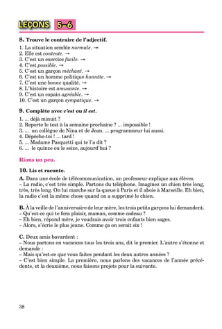 38
LEÇONS 5–6
8. Trouve le contraire de l’adjectif.
1. La situation semble normale. →
2. Elle est contente. →
3. C’est un exercice facile. →
4. C’est possible. →
5. C’est un garçon méchant. →
6. C’est un homme politique honnête. →
7. C’est une bonne qualité. →
8. L’histoire est amusante. →
9. C’est un copain agréable. →
10. C’est un garçon sympatique. →
9. Complète avec c’est ou il est.
1. ... déjà minuit ?
2. Reporte le test à la semaine prochaine ? ... impossible !
3. ... un collègue de Nina et de Jean. ... programmeur lui aussi.
4. Dépêche-toi ! ... tard !
5. ... Madame Pasquetti qui te l’a dit ?
6. ... le quinze ou le seize, aujourd’hui ?
Rions un peu.
10. Lis et raconte.
A. Dans une école de télécommunication, un professeur explique aux élèves.
– La radio, c’est très simple. Partons du téléphone. Imaginez un chien très long,
très, très long. On lui marche sur la queue à Paris et il aboie à Marseille. Eh bien,
la radio c’est la même chose quand on a supprimé le chien.
B. À la veille de l’anniversaire de leur mère, les trois petits garçons lui demandent.
– Qu’est-ce qui te fera plaisir, maman, comme cadeau ?
– Eh bien, répond mère, je voudrais avoir trois enfants bien sages.
– Alors, s’écrie le plus jeune. Comme ça on serait six !
C. Deux amis bavardent :
– Nous partons en vacances tous les trois ans, dit le premier. L’autre s’étonne et
demande :
– Mais qu’est-ce que vous faites pendant les deux autres années ?
– C’est bien simple. La première, nous parlons des vacances de l’année précé-
dente, et la deuxième, nous faisons projets pour la suivante.
 