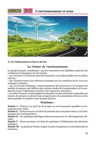 39
LEÇONS L’environnement et nous7–8
1. Lis l’information et fais le devoir.
La Charte de l’environnement
Le peuple français, considérant,– que les ressources et les équilibres naturels ont
conditionné l’émergence de l’humanité ;
– que l’avenir et l’existence même de l’humanité sont indissociables de son milieu
naturel ;
– que l’homme exerce une inﬂuence croissante sur les conditions de la vie et sur
sa propre évolution ;
– que la diversité biologique, l’épanouissement de la personne et le progrès des
sociétés humaines sont affectés par certains modes de consommation ou de pro-
duction et par l’exploitation excessive des ressources naturelles ;
– qu’enﬁn d’assurer un développement durable, les choix destinés à répondre aux
besoins du présent ne doivent pas compromettre des générations futures et des
autres peuples à satisfaire leurs propres besoins.
Proclame :
Article 1 – Chacun a le droit de vivre dans un environnement équilibré et res-
pectueux de la santé.
Article 2 – Toute personne a le droit de prendre part à la préservation et à l’amé-
lioration de l’environnement.
Article 6 – Les politiques publiques doivent promouvoir un développement du-
rable.
Article 7 – Toute personne a le droit de participer à l’élaboration des décisions
publiques.
Article 10 – La présente Charte inspire l’action européenne et internationale de
la France.
 