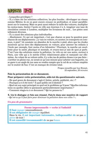 41
LEÇONS 7–8
– Lesquelles privilégier ?
– Il y a bien sûr les solutions collectives, les plus lourdes : développer un réseau
comme Météor, là où on peut encore creuser en profondeur, et miser parallèle-
ment sur le tramway. Mais on peut aussi réduire la taille des voitures, multiplier
les motos-taxis, limiter l’accès en ville aux énormes 4 x 4, imaginer une taxe de
circulation comme à Londres, multiplier les livraisons de nuit... Les pistes sont
tellement diverses.
– Il y a aussi des solutions plus individuelles.
– Absolument. Ce qui est important, c’est que chacun se pose la question pour
chacun de ses déplacements : j’y vais en voiture, en scooter, en transports en com-
mun, à pied ? Je constate un abandon de la marche à pied, alors que les études
montrent qu’un tiers des déplacements en voiture, pour amener les enfants à
l’école par exemple, font moins d’un kilomètre ! Pourtant, la marche est excel-
lente pour la santé, physique et mentale, et croyez-moi je sais de quoi je parle.
C’est l’une des solutions contre la pollution. Le vélo en est une autre, surtout à
Paris, une ville qui a le mérite d’être relativement plate et ramassée sur elle-
même. Au volant de sa voiture enﬁn, il y a des tas de petites choses à ne pas faire :
s’arrêter en pleine rue, ne serait-ce qu’une minute pour acheter une baguette, ou
se garer à un angle de rue sans se rendre compte que le cul de sa voiture empiète
sur le couloir de bus. C’est un manque de civisme total.
Propos recueillis par Luc Brunet,
23 septembre, 20 minutes
Fais la présentation de ce document.
Pour préparer cette présentation, aide-toi du questionnaire suivant.
– De quel genre de document s’agit-il (lettre, article, publicité, etc.) ?
– Pourquoi a-t-il été écrit ? À quel public est-il destiné ?
q g g , , p
– Quel est son sujet principal ou quel est le problème qu’il pose ? Quelles informa-
tions ou quelles idées te paraissent particulièrement importantes ?
– Comment réagis-tu à ce document ? Qu’en penses-tu ?
4. Lis le dialogue et fais son résumé. Fais-le dans une manière de rapport
« Qu’est-ce qu’il faut faire pour diminuer la pollution dans nos villes ?».
Un peu de grammaire
Forme impersonnelle + verbe à l’inﬁnitif
Il faut manger raisonnablement.
Il est obligatoire de manger équilibré.
Dans la vie, il est important (nécessaire, indispensable) de ne pas se
priver de tout !
Il est conseillé (recommandé) de ne pas fumer.rr
 
