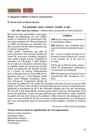 45
LEÇONS 9–10
1. Regarde l’afﬁche et fais le commentaire.
2. Lis le texte et fais le devoir.
La journée sans voiture tombe à pic
« En ville sans ma voiture » débute dans une période de forte pollution.
Dix heures sans automobile, ou presque.
Malgré les polémiques sur son utilité,
lancée à l’initiative de Dominique Voy-
net (alors ministre de l’Environnement)
en 1998, est devenue un véritable ren-
dez-vous pour les 58 villes françaises qui
s’y plient aujourd’hui.
Cette année, l’opération, qui doit en
outre permettre aux pouvoirs publics de
tester de nouveaux remèdes antipollu-
tion, tombe à point nommé. Vendredi, le
ministère de l’Écologie a failli déclen-
, p ,
cher le plan de circulation alternée dans
la capitale, après un nouveau pic de pol-
lution aux particules de dioxyde d’azote
et à l’ozone. Le niveau d’information
pour le dioxyde d’azote, ﬁxé à 200 micro-
grammes par m3
, a été dépassé jeudi.
Mais, selon Philippe Lamaloise, direc-
teur d’Airparif’ , l’organisme chargé deff
contrôler la qualité de l’air, même la circulation alternée n’aurait eu qu’un effet
limité. Les 2/3 de l’ozone à Paris viennent d’Europe du nord et le dispositif n’em-
pêcherait la circulation de 64 % des véhicules équipés par d’un pot catalytique.
En tout 85 % des automobiles continueraient donc à circuler normalement. Si le
niveau de pollution n’a pas été jugé sufﬁsant pour déclencher le plan, vendredi,
la qualité de l’air était encore très médiocre. Selon Airparif, elle atteignait le ni-ff
veau 7 sur une échelle de 10. Sur ce niveau, la gêne respiratoire et le picotement
des yeux sont garantis pour les personnes les plus fragiles, retraités et asthma-
tiques.
20 minutes n°356, lundi 22 septembre
Trouve dans le texte la signiﬁcation de ces expressions.
Arriver au bon moment –
A presque causé –
Discussion critique –
Maladie respiratoire –
Y participer –
Chiffres
188 km de voies seront interdits à
la circulation à Paris.
620 policiers sont mobilisés pour
assurer la sécurité pendant la jour-
née.
51 – c’est le nombre de fois où le
premier niveau d’alerte de l’ozone
a été franchi, de la ﬁn mai au
17 août.
1/4 du gaz à effet de serre respon-
sable du changement climatique
est émis par nos véhicules.
50 % des émissions d’oxyde d’azote
proviennent des transports rou-
tiers.
 