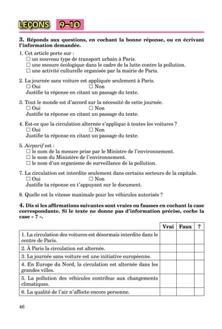46
LEÇONS 9–10
3. Réponds aux questions, en cochant la bonne réponse, ou en écrivant
l’information demandée.
1. Cet article porte sur :
 un nouveau type de transport urbain à Paris.
 une mesure écologique dans le cadre de la lutte contre la pollution.
 une activité culturelle organisée par la mairie de Paris.
2. La journée sans voiture est appliquée seulement à Paris.
 Oui  Non
Justiﬁe ta réponse en citant un passage du texte.
3. Tout le monde est d’accord sur la nécessité de cette journée.
 Oui  Non
Justiﬁe ta réponse en citant un passage du texte.
4. Est-ce que la circulation alternée s’applique à toutes les voitures ?
 Oui  Non
Justiﬁe ta réponse en citant un passage du texte.
5. Airparif est :f
 le nom de la mesure prise par le Ministre de l’environnement.
 le nom du Ministère de l’environnement.
 le nom d’un organisme de surveillance de la pollution.
7. La circulation est interdite seulement dans certains secteurs de la capitale.
 Oui  Non
Justiﬁe ta réponse en t’appuyant sur le document.
8. Quelle est la vitesse maximale pour les véhicules autorisés ?
4. Dis si les afﬁrmations suivantes sont vraies ou fausses en cochant la case
correspondante. Si le texte ne donne pas d’information précise, coche la
case « ? ».
Vrai Faux ?
1. La circulation des voitures est désormais interdite dans le
centre de Paris.
2. À Paris la circulation est alternée.
3. La journée sans voiture est une initiative européenne.
4. En Europe du Nord, la circulation est alternée dans les
grandes villes.
5. La pollution des véhicules contribue aux changements
climatiques.
6. La qualité de l’air n’affecte encore personne.
 