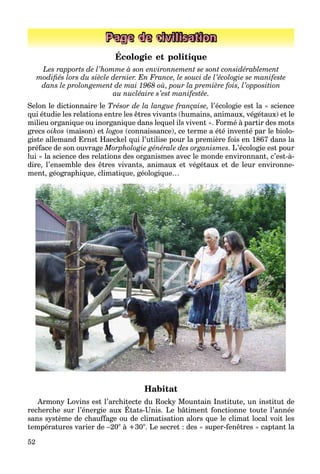 52
Page de civilisation
Écologie et politique
Les rapports de l’homme à son environnement se sont considérablement
modiﬁés lors du siècle dernier. En France, le souci de l’écologie se manifeste
dans le prolongement de mai 1968 où, pour la première fois, l’opposition
au nucléaire s’est manifestée.
Selon le dictionnaire le Trésor de la langue française, l’écologie est la « science
qui étudie les relations entre les êtres vivants (humains, animaux, végétaux) et le
milieu organique ou inorganique dans lequel ils vivent ». Formé à partir des mots
grecs oikos (maison) et logos (connaissance), ce terme a été inventé par le biolo-
giste allemand Ernst Haeckel qui l’utilise pour la première fois en 1867 dans la
préface de son ouvrage Morphologie générale des organismes. L’écologie est pour
lui « la science des relations des organismes avec le monde environnant, c’est-à-
dire, l’ensemble des êtres vivants, animaux et végétaux et de leur environne-
ment, géographique, climatique, géologique…
Habitat
Armony Lovins est l’architecte du Rocky Mountain Institute, un institut de
recherche sur l’énergie aux États-Unis. Le bâtiment fonctionne toute l’année
y y ,
sans système de chauffage ou de climatisation alors que le climat local voit les
températures varier de –20° à +30°. Le secret : des « super-fenêtres » captant la
 
