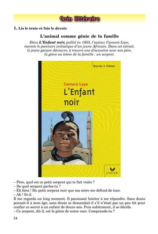 54
Coin littéraire
1. Lis le texte et fais le devoir.
L’animal comme génie de la famille
Dans L’Enfant noir, publié en 1953, l’auteur, Camara Laye,
raconte le parcours initiatique d’un jeune Africain. Dans cet extrait,
le jeune garçon découvre, à travers une discussion avec son père,
la génie ou totem de la famille : un serpent.
– Père, quel est ce petit serpent qui te fait visite ?
– De quel serpent parles-tu ?
– Eh bien ! Du petit serpent noir que ma mère me défend de tuer.
– Ah ! ﬁt-il.
Il me regarda un long moment. Il paraissait hésiter à me répondre. Sans doute
pensait-il à mon âge, sans doute se demandait-il s’il n’était pas un peu tôt pour
conﬁer ce secret à un enfant de douze ans. Puis subitement, il se décida.
– Ce serpent, dit-il, est le génie de notre race. Comprends-tu ?
 