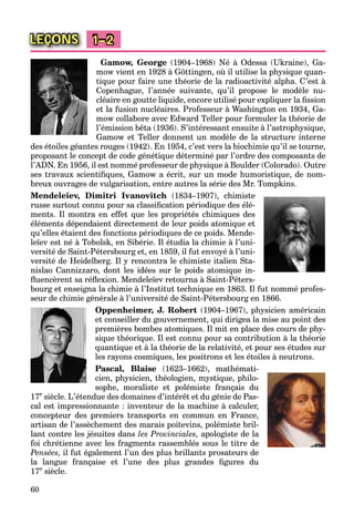 60
LEÇONS 1–2
Gamow, George (1904–1968) Né à Odessa (Ukraine), Ga-
mow vient en 1928 à Göttingen, où il utilise la physique quan-
tique pour faire une théorie de la radioactivité alpha. C’est à
Copenhague, l’année suivante, qu’il propose le modèle nu-
cléaire en goutte liquide, encore utilisé pour expliquer la ﬁssion
et la fusion nucléaires. Professeur à Washington en 1934, Ga-
mow collabore avec Edward Teller pour formuler la théorie de
l’émission bêta (1936). S’intéressant ensuite à l’astrophysique,
Gamow et Teller donnent un modèle de la structure interne
des étoiles géantes rouges (1942). En 1954, c’est vers la biochimie qu’il se tourne,
proposant le concept de code génétique déterminé par l’ordre des composants de
l’ADN. En 1956, il est nommé professeur de physique à Boulder (Colorado). Outre
ses travaux scientiﬁques, Gamow a écrit, sur un mode humoristique, de nom-
breux ouvrages de vulgarisation, entre autres la série des Mr. Tompkins.
Mendeleïev, Dimitri Ivanovitch (1834–1907), chimiste
russe surtout connu pour sa classiﬁcation périodique des élé-
ments. Il montra en effet que les propriétés chimiques des
éléments dépendaient directement de leur poids atomique et
qu’elles étaient des fonctions périodiques de ce poids. Mende-
leïev est né à Tobolsk, en Sibérie. Il étudia la chimie à l’uni-
versité de Saint-Pétersbourg et, en 1859, il fut envoyé à l’uni-
versité de Heidelberg. Il y rencontra le chimiste italien Sta-
nislao Cannizzaro, dont les idées sur le poids atomique in-
ﬂuencèrent sa réﬂexion. Mendeleïev retourna à Saint-Péters-
bourg et enseigna la chimie à l’Institut technique en 1863. Il fut nommé profes-
seur de chimie générale à l’université de Saint-Pétersbourg en 1866.
Oppenheimer, J. Robert (1904–1967), physicien américain
et conseiller du gouvernement, qui dirigea la mise au point des
premières bombes atomiques. Il mit en place des cours de phy-
sique théorique. Il est connu pour sa contribution à la théorie
quantique et à la théorie de la relativité, et pour ses études sur
les rayons cosmiques, les positrons et les étoiles à neutrons.
Pascal, Blaise (1623–1662), mathémati-
cien, physicien, théologien, mystique, philo-
sophe, moraliste et polémiste français du
17e
siècle. L’étendue des domaines d’intérêt et du génie de Pas-
cal est impressionnante : inventeur de la machine à calculer,
concepteur des premiers transports en commun en France,
artisan de l’assèchement des marais poitevins, polémiste bril-
lant contre les jésuites dans les Provinciales, apologiste de la
foi chrétienne avec les fragments rassemblés sous le titre de
Pensées, il fut également l’un des plus brillants prosateurs de
la langue française et l’une des plus grandes ﬁgures du
17e
siècle.
 