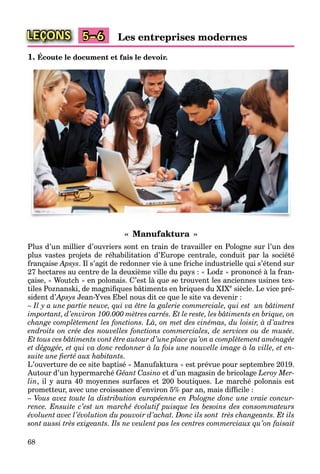 68
LEÇONS Les entreprises modernes5–6
1. Écoute le document et fais le devoir.
« Manufaktura »
Plus d’un millier d’ouvriers sont en train de travailler en Pologne sur l’un des
plus vastes projets de réhabilitation d’Europe centrale, conduit par la société
française Apsys. Il s’agit de redonner vie à une friche industrielle qui s’étend sur
27 hectares au centre de la deuxième ville du pays : « Lodz » prononcé à la fran-
çaise, « Woutch » en polonais. C’est là que se trouvent les anciennes usines tex-
tiles Poznanski, de magniﬁques bâtiments en briques du XIXe
siècle. Le vice pré-
sident d’Apsys’ Jean-Yves Ebel nous dit ce que le site va devenir :
– Il y a une partie neuve, qui va être la galerie commerciale, qui est un bâtiment
important, d’environ 100.000 mètres carrés. Et le reste, les bâtiments en brique, on
change complètement les fonctions. Là, on met des cinémas, du loisir, à d’autres
endroits on crée des nouvelles fonctions commerciales, de services ou de musée.
Et tous ces bâtiments vont être autour d’une place qu’on a complètement aménagée
et dégagée, et qui va donc redonner à la fois une nouvelle image à la ville, et en-
suite une ﬁerté aux habitants.
L’ouverture de ce site baptisé « Manufaktura » est prévue pour septembre 2019.
Autour d’un hypermarché Géant Casino et d’un magasin de bricolage Leroy Mer-
lin, il y aura 40 moyennes surfaces et 200 boutiques. Le marché polonais est
prometteur, avec une croissance d’environ 5% par an, mais difﬁcile :
– Vous avez toute la distribution européenne en Pologne donc une vraie concur-
rence. Ensuite c’est un marché évolutif puisque les besoins des consommateurs
évoluent avec l’évolution du pouvoir d’achat. Donc ils sont très changeants. Et ils
sont aussi très exigeants. Ils ne veulent pas les centres commerciaux qu’on faisait
 