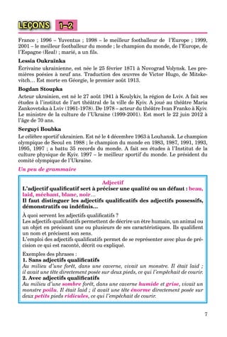 7
LEÇONS 1–2
France ; 1996 – Yuventus ; 1998 – le meilleur footballeur de l’Europe ; 1999,
2001 – le meilleur footballeur du monde ; le champion du monde, de l’Europe, de
l’Espagne (Real) ; marié, a un ﬁls.
Lessia Oukraїnka
Écrivaine ukrainienne, est née le 25 février 1871 à Novograd Volynsk. Les pre-
mières poésies à neuf ans. Traduction des œuvres de Victor Hugo, de Mitske-
vitch… Est morte en Géorgie, le premier août 1913.
Bogdan Stoupka
Acteur ukrainien, est né le 27 août 1941 à Koulykiv, la région de Lviv. A fait ses
études à l’institut de l’art théâtral de la ville de Kyiv. A joué au théâtre Maria
Zankovetska à Lviv (1961-1978). De 1978 – acteur du théâtre Ivan Franko à Kyiv.
Le ministre de la culture de l’Ukraine (1999-2001). Est mort le 22 juin 2012 à
l’âge de 70 ans.
Serguyi Boubka
Le célèbre sportif ukrainien. Est né le 4 décembre 1963 à Louhansk. Le champion
olympique de Seoul en 1988 ; le champion du monde en 1983, 1987, 1991, 1993,
1995, 1997 ; a battu 35 records du monde. A fait ses études à l’Institut de la
culture physique de Kyiv. 1997 – le meilleur sportif du monde. Le président du
comité olympique de l’Ukraine.
Un peu de grammaire
Adjectif
L’adjectif qualiﬁcatif sert à préciser une qualité ou un défaut : beau,
laid, méchant, blanc, noir…
Il faut distinguer les adjectifs qualiﬁcatifs des adjectifs possessifs,
démonstratifs ou indéﬁnis…
À quoi servent les adjectifs qualiﬁcatifs ?
Les adjectifs qualiﬁcatifs permettent de décrire un être humain, un animal ou
un objet en précisant une ou plusieurs de ses caractéristiques. Ils qualiﬁent
un nom et précisent son sens.
L’emploi des adjectifs qualiﬁcatifs permet de se représenter avec plus de pré-
cision ce qui est raconté, décrit ou expliqué.
Exemples des phrases :
1. Sans adjectifs qualiﬁcatifs
Au milieu d’une forêt, dans une caverne, vivait un monstre. Il était laid ;
il avait une tête directement posée sur deux pieds, ce qui l’empêchait de courir.
2. Avec adjectifs qualiﬁcatifs
Au milieu d’une sombre forêt, dans une caverne humide et grise, vivait un
monstre poilu. Il était laid ; il avait une tête énorme directement posée sur
deux petits pieds ridicules, ce qui l’empêchait de courir.
 