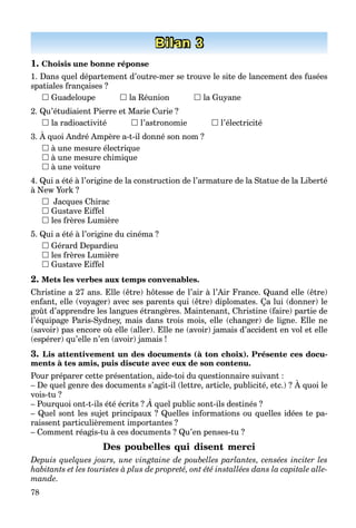 78
Bilan 3
1. Choisis une bonne réponse
1. Dans quel département d’outre-mer se trouve le site de lancement des fusées
spatiales françaises ?
 Guadeloupe  la Réunion  la Guyane
2. Qu’étudiaient Pierre et Marie Curie ?
 la radioactivité  l’astronomie  l’électricité
3. À quoi André Ampère a-t-il donné son nom ?
 à une mesure électrique
 à une mesure chimique
 à une voiture
4. Qui a été à l’origine de la construction de l’armature de la Statue de la Liberté
à New York ?
 Jacques Chirac
 Gustave Eiffel
 les frères Lumière
5. Qui a été à l’origine du cinéma ?
 Gérard Depardieu
 les frères Lumière
 Gustave Eiffel
2. Mets les verbes aux temps convenables.
Christine a 27 ans. Elle (être) hôtesse de l’air à l’Air France. Quand elle (être)
enfant, elle (voyager) avec ses parents qui (être) diplomates. Ça lui (donner) le
goût d’apprendre les langues étrangères. Maintenant, Christine (faire) partie de
l’équipage Paris-Sydney, mais dans trois mois, elle (changer) de ligne. Elle ne
(savoir) pas encore où elle (aller). Elle ne (avoir) jamais d’accident en vol et elle
(espérer) qu’elle n’en (avoir) jamais !
3. Lis attentivement un des documents (à ton choix). Présente ces docu-
ments à tes amis, puis discute avec eux de son contenu.
Pour préparer cette présentation, aide-toi du questionnaire suivant :
– De quel genre des documents s’agit-il (lettre, article, publicité, etc.) ? À quoi le
p p p , q
vois-tu ?
– Pourquoi ont-t-ils été écrits ? À quel public sont-ils destinés ?
– Quel sont les sujet principaux ? Quelles informations ou quelles idées te pa-
raissent particulièrement importantes ?
– Comment réagis-tu à ces documents ? Qu’en penses-tu ?
Des poubelles qui disent merci
Depuis quelques jours, une vingtaine de poubelles parlantes, censées inciter les
habitants et les touristes à plus de propreté, ont été installées dans la capitale alle-
mande.
 