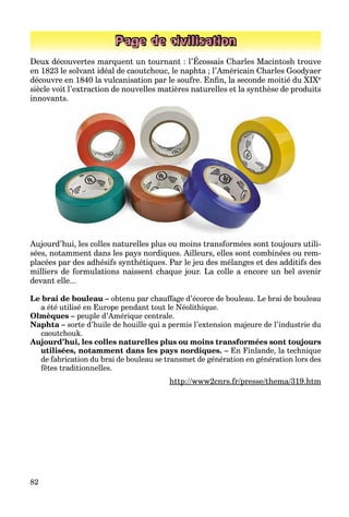 82
Page de civilisation
Deux découvertes marquent un tournant : l’Écossais Charles Macintosh trouve
en 1823 le solvant idéal de caoutchouc, le naphta ; l’Américain Charles Goodyaer
découvre en 1840 la vulcanisation par le soufre. Enﬁn, la seconde moitié du XIXe
siècle voit l’extraction de nouvelles matières naturelles et la synthèse de produits
innovants.
Aujourd’hui, les colles naturelles plus ou moins transformées sont toujours utili-
sées, notamment dans les pays nordiques. Ailleurs, elles sont combinées ou rem-
placées par des adhésifs synthétiques. Par le jeu des mélanges et des additifs des
milliers de formulations naissent chaque jour. La colle a encore un bel avenir
devant elle...
Le brai de bouleau – obtenu par chauffage d’écorce de bouleau. Le brai de bouleau
a été utilisé en Europe pendant tout le Néolithique.
Olmèques – peuple d’Amérique centrale.
Naphta – sorte d’huile de houille qui a permis l’extension majeure de l’industrie du
caoutchouk.
Aujourd’hui, les colles naturelles plus ou moins transformées sont toujours
utilisées, notamment dans les pays nordiques. – En Finlande, la technique
de fabrication du brai de bouleau se transmet de génération en génération lors des
fêtes traditionnelles.
http://www2cnrs.fr/presse/thema/319.htmp // /p / /
 