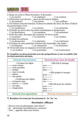 86
LEÇONS 1–2
3. Serge est entré à l’École d’aviation. Il deviendra ...
 un ouvrier  un ingénieur  un aviateur
4. Clémentine veut devenir ... parce qu’elle aime le théâtre.
 une pianiste  une actrice  une coiffeuse
5. Cet homme écrit des histoires. Il donne les détails des lieux, du décor. Il décrit
des personnages. C’est ...
 un compositeur  un mineur  un scénariste
6. Il double un acteur dans les scènes acrobatiques et dangereuses.
 un distributeur  un cascadeur  un professeur
7. Il fait des robes, des jupes, des costumes. Il crée la mode.
 un peintre  un couturier  un vendeur
8. Il soigne les animaux.
 un pharmacien  un physicien  un vétérinaire
9. L’homme de cette profession construit des immeubles, des stades …
 un bâtisseur  un mécanicien  un formateur
10. Il travaille dans un magazine et écrit des articles.
 un vendeur  un journaliste  un constructeur
6. Complète ces deux portraits avec des prépositions, et sur ce modèle, fais
les deux portraits suivants.
Portrait d’un bricoleur Portrait d’une mère de famille
 Il répare les objets
–––– toute vitesse
–––– trois secondes
–––– facilité
–––– tout le monde
–––– plaisir
–––– son atelier
 Il fabrique des objets
–––– n’importe quoi
–––– bois et –––– métal
–––– ses amis
–––– imagination
 Elle fait le ménage
avec –––––
en –––––––
dans –––––
 Elle prépare à manger
pour –––––
à ––––––––
dans –––––
sur ––––––
 Elle fait jouer les enfants
avec –––––
dans –––––
pour –––––
Portrait d’un agriculteur Portrait d’un journaliste
7. Remplace les trous par les pronoms le / la / les / en.
Secrétaire efﬁcace
– Pouvez-vous me photocopier cette lettre ?
– Je ... photocopie immédiatement, monsieur.
– Vous ... apportez dans mon bureau.
 
