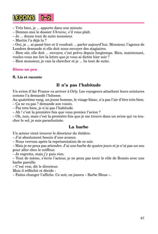 87
LEÇONS 1–2
– Très bien, je ... apporte dans une minute.
– Donnez-moi le dossier Ukraine, s’il vous plaît.
– Je ... donne tout de suite monsieur.
– Martin l’a déjà lu ?
– Oui, je ... ai passé hier et il voudrait ... parler aujourd’hui. Monsieur, l’agence de
Londres demande si elle doit nous envoyer des stagiaires.
– Bien sûr, elle doit ... envoyer, c’est prévu depuis longtemps. Bien, maintenant,
voulez-vous me lire la lettre que je vous ai dictée hier soir ?
– Bien monsieur, je vais la chercher et je ... lis tout de suite.
Rions un peu
8. Lis et raconte
Il n’a pas l’habitude
Un avion d’Air France va arriver à Orly. Les voyageurs attachent leurs ceintures
comme l’a demandé l’hôtesse.
Au quatrième rang, un jeune homme, le visage blanc, n’a pas l’air d’être très bien.
– Ça ne va pas ? demande son voisin.
– Pas très bien, je n’ai pas l’habitude.
– Ah ! c’est la première fois que vous preniez l’avion ?
– Oh, non, mais c’est la première fois que je me trouve dans un avion qui va tou-
cher le sol, je suis parachutiste.
La barbe
Un acteur vient trouver le directeur du théâtre.
– J’ai absolument besoin d’une avance.
– Nous verrons après la représentation de ce soir.
– Mais je ne peux pas attendre. J’ai une barbe de quatre jours et je n’ai pas un sou
pour aller chez le coiffeur.
– Je regrette, mais j’y puis rien.
– Tout de même, s’écrie l’acteur, je ne peux pas tenir le rôle de Roméo avec une
barbe pareille.
– C’est vrai, dit le directeur.
Mais il réﬂéchit et décide :
– Faites changer l’afﬁche. Ce soir, on jouera « Barbe Bleue ».
 
