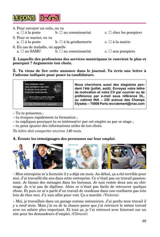 89
LEÇONS 3–4–5
4. Pour envoyer un colis, on va
a.  à la poste b.  au commissariat c.  chez les pompiers
5. Pour se marier, on va
a.  à la poste b.  à la gendarmerie c.  à la mairie
6. En cas de maladie, on appelle
a.  au SAMU b.  au commissariat c.  aux pompiers
2. Laquelle des professions des services municipaux te convient le plus et
pourquoi ? Argumente ton choix.
3. Tu viens de lire cette annonce dans le journal. Tu écris une lettre à
l’adresse indiquée pour poser ta candidature.
Nous cherchons aussi des stagiaires pen-
dant l’été (juillet, août). Envoyez votre lettre
de motivation et votre CV par courrier ou de
préférence par e-mail sous référence DL,
au cabinet INA – 230 avenue des Champs
Elysées – 75008 Paris recrutement@inac.com
– Tu te présentes ;
– tu évoques rapidement ta formation ;
– tu expliques pourquoi tu es intéressé(e) par cet emploi ou par ce stage ;
– tu peux ajouter des informations utiles de ton choix.
Ta lettre doit comporter environ 140 mots.
4. Écoute les témoignages des personnes sur leur emploi.
– Mon entreprise m’a licenciée il y a déjà six mois. Au début, ça a été terrible pour
moi. J’ai travaillé dix ans dans cette entreprise. Ce n’était pas un travail passion-
nant. Je faisais des ménages dans les bureaux. Je suis restée deux ans au chô-
mage. Je n’ai pas de diplôme. Alors ce n’était pas facile de retrouver quelque
chose. Et puis on m’a parlé d’un travail de vendeuse dans une conﬁserie pas très
loin de chez moi. J’y suis allée pour voir. Ça a marché. (Victoria)
– Moi, je travaillais dans un garage comme mécanicien. J’ai perdu mon travail il
y a neuf mois. Mais j’ai eu de la chance parce que j’ai retrouvé le même travail
avec un salaire plus important. Et tout ça, je l’ai retrouvé avec Internet sur un
site pour les demandeurs d’emploi. (Clément)
 