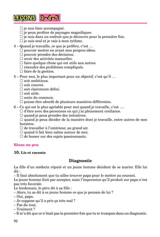 92
LEÇONS 3–4–5
 je suis bien accompagné.
 je peux proﬁter de paysages magniﬁques.
 je suis dans un endroit que je découvre pour la première fois.
 je suis seul et je vais à mon rythme.
4 – Quand je travaille, ce que je préfère, c’est …
 pouvoir mettre en avant mes propres idées.
 pouvoir prendre des décisions.
 avoir des activités manuelles.
 faire quelque chose qui est utile aux autres.
 résoudre des problèmes compliqués.
 faire de la gestion.
5 – Pour moi, le plus important pour un objectif, c’est qu’il …
 soit ambitieux.
 soit concret.
 soit clairement déﬁni.
 soit utile.
 sorte du commun.
 puisse être abordé de plusieurs manières différentes.
6 – Ce qui est le plus agréable pour moi quand je travaille, c’est ….
 d’être avec des personnes en qui j’ai pleinement conﬁance.
 quand je peux prendre des initiatives.
 quand je peux décider de la manière dont je travaille, entre autres de mes
horaires.
 de travailler à l’extérieur, au grand air.
 quand il fait bien calme autour de moi.
 de bosser sur des sujets passionnants.
Rions un peu
10. Lis et raconte
Diagnostic
La ﬁlle d’un médecin réputé et un jeune homme décident de se marier. Elle lui
dit :
– Il faut absolument que tu ailles trouver papa pour le mettre au courant.
Le jeune homme ﬁnit par accepter, mais l’impression qu’il produit sur papa n’est
pas très favorale.
Le lendemain, le père dit à sa ﬁlle :
– Alors, tu as dit à ce jeune homme ce que je pensais de lui ?
– Oui, papa.
– Je suppose qu’il a pris ça très mal ?
– Pas du tout.
– Vraiment ?
– Il m’a dit que ce n’était pas la première fois que tu te trompais dans un diagnostic.
 