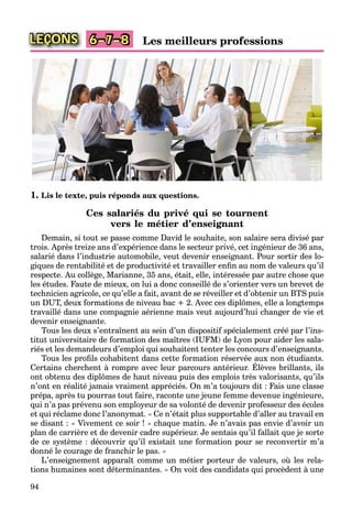 94
LEÇONS 6–7–8 Les meilleurs professions
1. Lis le texte, puis réponds aux questions.
Ces salariés du privé qui se tournent
vers le métier d’enseignant
Demain, si tout se passe comme David le souhaite, son salaire sera divisé par
trois. Après treize ans d’expérience dans le secteur privé, cet ingénieur de 36 ans,
salarié dans l’industrie automobile, veut devenir enseignant. Pour sortir des lo-
giques de rentabilité et de productivité et travailler enﬁn au nom de valeurs qu’il
respecte. Au collège, Marianne, 35 ans, était, elle, intéressée par autre chose que
les études. Faute de mieux, on lui a donc conseillé de s’orienter vers un brevet de
technicien agricole, ce qu’elle a fait, avant de se réveiller et d’obtenir un BTS puis
un DUT, deux formations de niveau bac + 2. Avec ces diplômes, elle a longtemps
travaillé dans une compagnie aérienne mais veut aujourd’hui changer de vie et
devenir enseignante.
Tous les deux s’entraînent au sein d’un dispositif spécialement créé par l’ins-
titut universitaire de formation des maîtres (IUFM) de Lyon pour aider les sala-
riés et les demandeurs d’emploi qui souhaitent tenter les concours d’enseignants.
Tous les proﬁls cohabitent dans cette formation réservée aux non étudiants.
Certains cherchent à rompre avec leur parcours antérieur. Élèves brillants, ils
p
ont obtenu des diplômes de haut niveau puis des emplois très valorisants, qu’ils
n’ont en réalité jamais vraiment appréciés. On m’a toujours dit : Fais une classe
prépa, après tu pourras tout faire, raconte une jeune femme devenue ingénieure,
qui n’a pas prévenu son employeur de sa volonté de devenir professeur des écoles
et qui réclame donc l’anonymat. « Ce n’était plus supportable d’aller au travail en
se disant : « Vivement ce soir ! » chaque matin. Je n’avais pas envie d’avoir un
plan de carrière et de devenir cadre supérieur. Je sentais qu’il fallait que je sorte
de ce système : découvrir qu’il existait une formation pour se reconvertir m’a
donné le courage de franchir le pas. »
L’enseignement apparaît comme un métier porteur de valeurs, où les rela-
tions humaines sont déterminantes. « On voit des candidats qui procèdent à une
 
