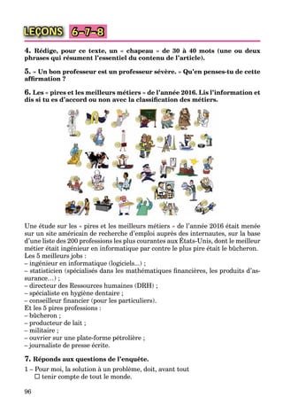 96
LEÇONS 6–7–8
4. Rédige, pour ce texte, un « chapeau » de 30 à 40 mots (une ou deux
phrases qui résument l’essentiel du contenu de l’article).
5. « Un bon professeur est un professeur sévère. » Qu’en penses-tu de cette
afﬁrmation ?
6. Les « pires et les meilleurs métiers » de l’année 2016. Lis l’information et
dis si tu es d’accord ou non avec la classiﬁcation des métiers.
Une étude sur les « pires et les meilleurs métiers » de l’année 2016 était menée
sur un site américain de recherche d’emploi auprès des internautes, sur la base
d’une liste des 200 professions les plus courantes aux États-Unis, dont le meilleur
p p ,
métier était ingénieur en informatique par contre le plus pire était le bûcheron.
Les 5 meilleurs jobs :
– ingénieur en informatique (logiciels...) ;
– statisticien (spécialisés dans les mathématiques ﬁnancières, les produits d’as-
surance…) ;
– directeur des Ressources humaines (DRH) ;
– spécialiste en hygiène dentaire ;
– conseilleur ﬁnancier (pour les particuliers).
Et les 5 pires professions :
– bûcheron ;
– producteur de lait ;
– militaire ;
– ouvrier sur une plate-forme pétrolière ;
– journaliste de presse écrite.
7. Réponds aux questions de l’enquête.
1 – Pour moi, la solution à un problème, doit, avant tout
 tenir compte de tout le monde.
 