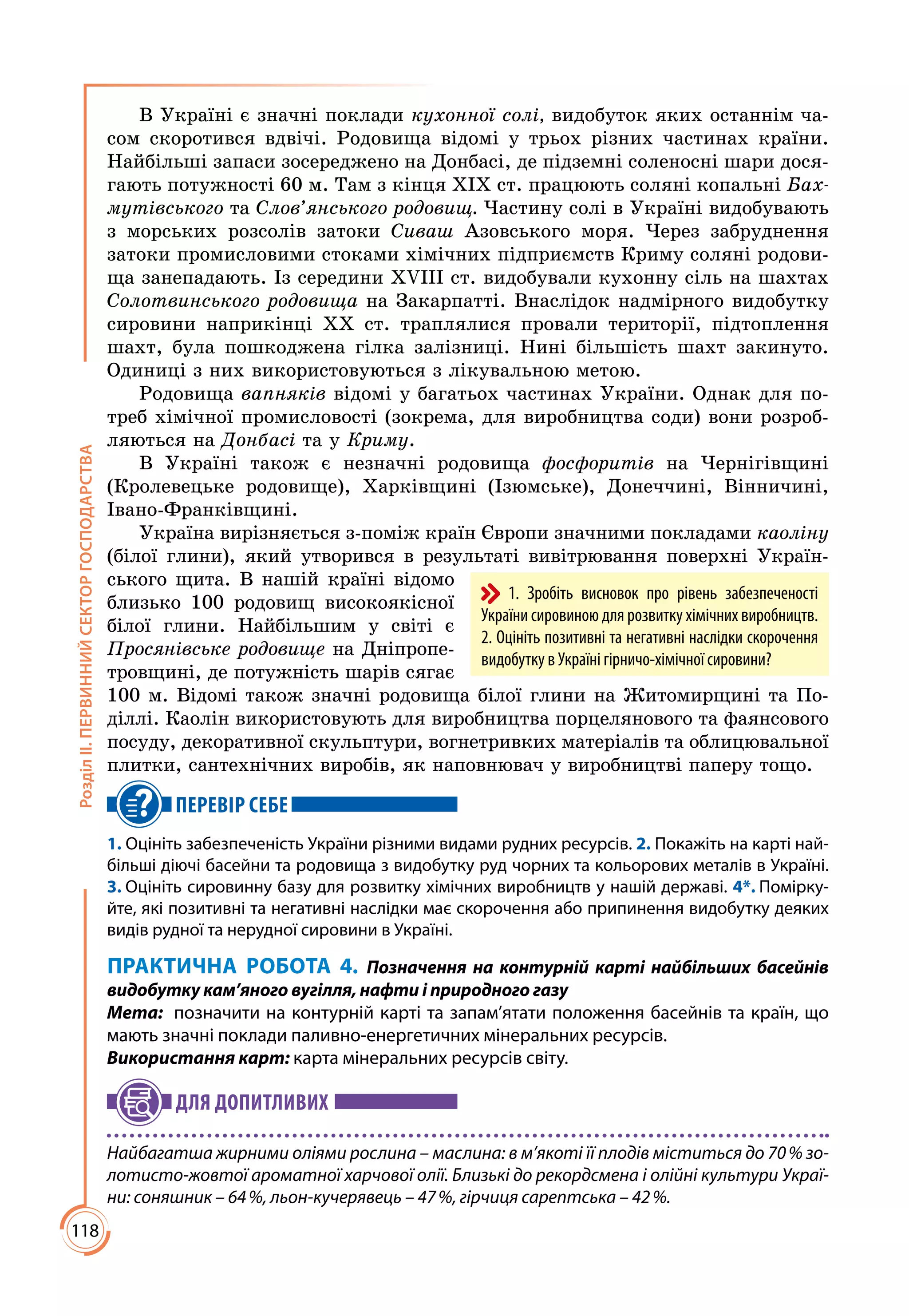 118
РозділІІ.ПЕРВИННИЙСЕКТОРГОСПОДАРСТВА
В Україні є значні поклади кухонної солі, видобуток яких останнім ча­
сом скоротився вдвічі. Родовища відомі у трьох різних частинах країни.
Найбільші запаси зосереджено на Донбасі, де підземні соленосні шари дося­
гають потужності 60 м. Там з кінця ХІХ ст. працюють соляні копальні Бах-
мутівського та Слов’янського родовищ. Частину солі в Україні видобувають
з морських розсолів затоки Сиваш Азовського моря. Через забруднення
затоки промисловими стоками хімічних підприємств Криму соляні родови­
ща занепадають. Із середини ХVІІІ ст. видобували кухонну сіль на шахтах
Солотвинського родовища на Закарпатті. Внаслідок надмірного видобутку
сировини наприкінці ХХ ст. траплялися провали території, підтоплення
шахт, була пошкоджена гілка залізниці. Нині більшість шахт закинуто.
Одиниці з них використовуються з лікувальною метою.
Родовища вапняків відомі у багатьох частинах України. Однак для по­
треб хімічної промисловості (зокрема, для виробництва соди) вони розроб­
ляються на Донбасі та у Криму.
В Україні також є незначні родовища фосфоритів на Чернігівщині
(Кролевецьке родовище), Харківщині (Ізюмське), Донеччині, Вінничині,
Івано-Франківщині.
Україна вирізняється з-поміж країн Європи значними покладами каоліну
(білої глини), який утворився в результаті вивітрювання поверхні Україн­
ського щита. В нашій країні відомо
близько 100 родовищ високоякісної
білої глини. Найбільшим у світі є
Просянівське родовище на Дніпропе­
тровщині, де потужність шарів сягає
100 м. Відомі також значні родовища білої глини на Житомирщині та По­
діллі. Каолін використовують для виробництва порцелянового та фаянсового
посуду, декоративної скульптури, вогнетривких матеріалів та облицювальної
плитки, сантехнічних виробів, як наповнювач у виробництві паперу тощо.
ПЕРЕВІР СЕБЕ
1. Оцініть забезпеченість України різними видами рудних ресурсів. 2. Покажіть на карті най-
більші діючі басейни та родовища з видобутку руд чорних та кольорових металів в Україні.
3. Оцініть сировинну базу для розвитку хімічних виробництв у нашій державі. 4*. Помірку-
йте, які позитивні та негативні наслідки має скорочення або припинення видобутку деяких
видів рудної та нерудної сировини в Україні.
ПРАКТИЧНА РОБОТА 4. Позначення на контурній карті найбільших басейнів
видобутку кам’яного вугілля, нафти і природного газу
Мета:	 позначити на контурній карті та запам’ятати положення басейнів та країн, що
мають значні поклади паливно-енергетичних мінеральних ресурсів.
Використання карт: карта мінеральних ресурсів світу.
ДЛЯ ДОПИТЛИВИХ
Найбагатша жирними оліями рослина – маслина: в м’якоті її плодів міститься до 70 % зо-
лотисто-жовтої ароматної харчової олії. Близькі до рекордсмена і олійні культури Украї-
ни: соняшник – 64 %, льон-кучерявець – 47 %, гірчиця сарептська – 42 %.
1. Зробіть висновок про рівень забезпеченості
України сировиною для розвитку хімічних виробництв.
2. Оцініть позитивні та негативні наслідки скорочення
видобутку в Україні гірничо-хімічної сировини?
 
