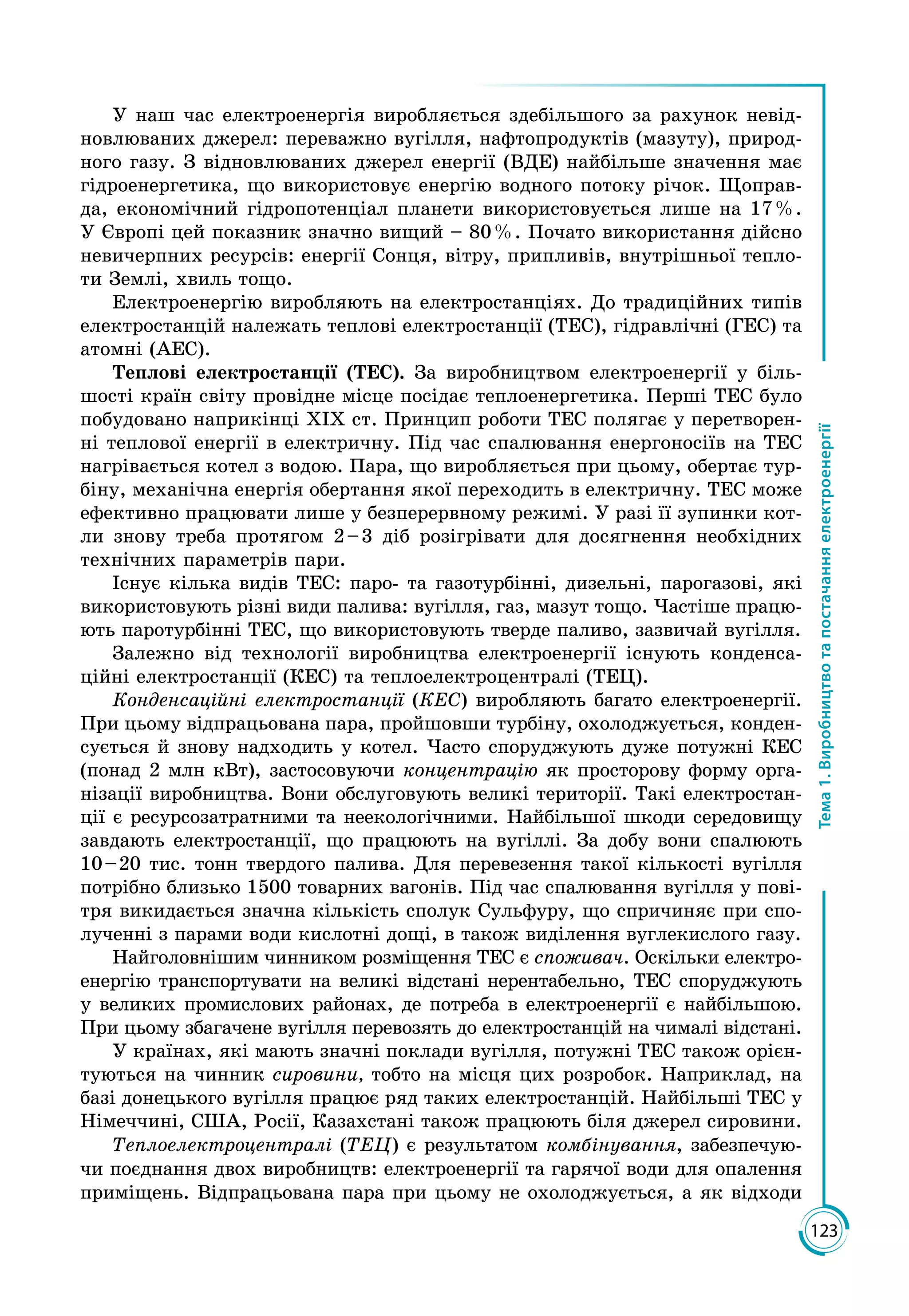 123
Тема1.Виробництвотапостачанняелектроенергії
У наш час електроенергія виробляється здебільшого за рахунок невід­
новлюваних джерел: переважно вугілля, нафтопродуктів (мазуту), природ­
ного газу. З відновлюваних джерел енергії (ВДЕ) найбільше значення має
гідроенергетика, що використовує енергію водного потоку річок. Щоправ­
да, економічний гідропотенціал планети використовується лише на 17 %.
У Європі цей показник значно вищий – 80 %. Почато використання дійсно
невичерпних ресурсів: енергії Сонця, вітру, припливів, внутрішньої тепло­
ти Землі, хвиль тощо.
Електроенергію виробляють на електростанціях. До традиційних типів
електростанцій належать теплові електростанції (ТЕС), гідравлічні (ГЕС) та
атомні (АЕС).
Теплові електростанції (ТЕС). За виробництвом електроенергії у біль­
шості країн світу провідне місце посідає теплоенергетика. Перші ТЕС було
побудовано наприкінці ХІХ ст. Принцип роботи ТЕС полягає у перетворен­
ні теплової енергії в електричну. Під час спалювання енергоносіїв на ТЕС
нагрівається котел з водою. Пара, що виробляється при цьому, обертає тур­
біну, механічна енергія обертання якої переходить в електричну. ТЕС може
ефективно працювати лише у безперервному режимі. У разі її зупинки кот­
ли знову треба протягом 2 – 3 діб розігрівати для досягнення необхідних
технічних параметрів пари.
Існує кілька видів ТЕС: паро- та газотурбінні, дизельні, парогазові, які
використовують різні види палива: вугілля, газ, мазут тощо. Частіше працю­
ють паротурбінні ТЕС, що використовують тверде паливо, зазвичай вугілля.
Залежно від технології виробництва електроенергії існують конденса­
ційні електростанції (КЕС) та теплоелектроцентралі (ТЕЦ).
Конденсаційні електростанції (КЕС) виробляють багато електроенергії.
При цьому відпрацьована пара, пройшовши турбіну, охолоджується, конден­
сується й знову надходить у котел. Часто споруджують дуже потужні КЕС
(понад 2 млн кВт), застосовуючи концентрацію як просторову форму орга­
нізації виробництва. Вони обслуговують великі території. Такі електростан­
ції є ресурсозатратними та неекологічними. Найбільшої шкоди середовищу
завдають електростанції, що працюють на вугіллі. За добу вони спалюють
10 – 20 тис. тонн твердого палива. Для перевезення такої кількості вугілля
потрібно близько 1500 товарних вагонів. Під час спалювання вугілля у пові­
тря викидається значна кількість сполук Сульфуру, що спричиняє при спо­
лученні з парами води кислотні дощі, в також виділення вуглекислого газу.
Найголовнішим чинником розміщення ТЕС є споживач. Оскільки електро­
енер­гію транспортувати на великі відстані нерентабельно, ТЕС споруджують
у великих промислових районах, де потреба в електроенергії є найбільшою.
При цьому збагачене вугілля перевозять до електростанцій на чималі відстані.
У країнах, які мають значні поклади вугілля, потужні ТЕС також орієн­
туються на чинник сировини, тобто на місця цих розробок. Наприклад, на
базі донецького вугілля працює ряд таких електростанцій. Найбільші ТЕС у
Німеччині, США, Росії, Казахстані також працюють біля джерел сировини.
Теплоелектроцентралі (ТЕЦ) є результатом комбінування, забезпечую­
чи поєднання двох виробництв: електроенергії та гарячої води для опалення
приміщень. Відпрацьована пара при цьому не охолоджується, а як відходи
 