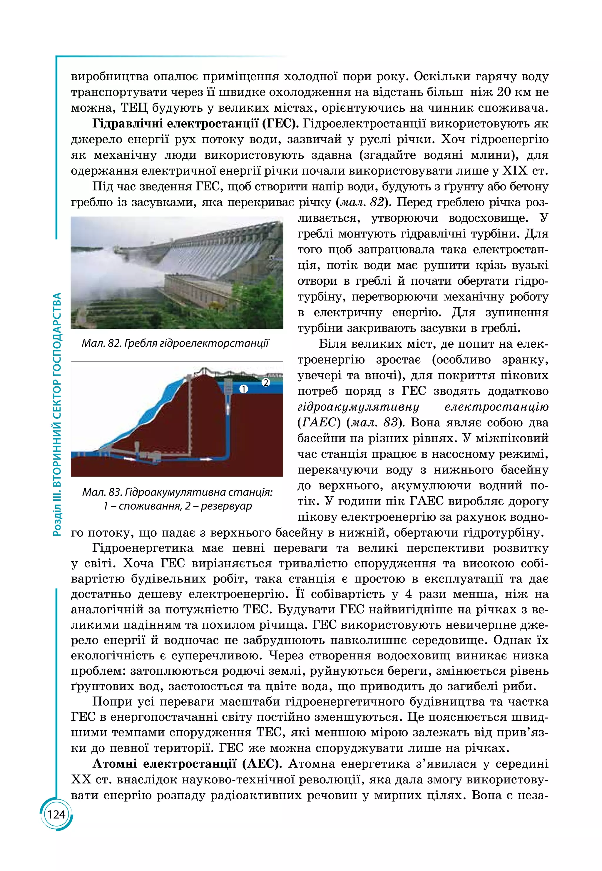 124
РозділІІІ.ВТОРИННИЙСЕКТОРГОСПОДАРСТВА
виробництва опалює приміщення холодної пори року. Оскільки гарячу воду
транспортувати через її швидке охолодження на відстань більш ніж 20 км не
можна, ТЕЦ будують у великих містах, орієнтуючись на чинник споживача.
Гідравлічні електростанції (ГЕС). Гідроелектростанції використовують як
джерело енергії рух потоку води, зазвичай у руслі річки. Хоч гідроенергію
як механічну люди використовують здавна (згадайте водяні млини), для
одержання електричної енергії річки почали використовувати лише у ХІХ ст.
Під час зведення ГЕС, щоб створити напір води, будують з ґрунту або бетону
греблю із засувками, яка перекриває річку (мал. 82). Перед греб­лею річка роз­
ливається, утворюючи водосховище. У
греблі монтують гідравлічні турбіни. Для
того щоб запрацювала така електростан­
ція, потік води має рушити крізь вузькі
отвори в греблі й почати обертати гідро­
турбіну, перетворюючи механічну роботу
в електричну енергію. Для зупинення
турбіни закривають засувки в греблі.
Біля великих міст, де попит на елек­
троенергію зростає (особливо зранку,
увечері та вночі), для покриття пікових
потреб поряд з ГЕС зводять додатково
гідроакумулятивну електростанцію
(ГАЕС) (мал. 83). Вона являє собою два
басейни на різних рівнях. У міжпіковий
час станція працює в насосному режимі,
перекачуючи воду з нижнього басейну
до верхнього, акумулюючи водний по­
тік. У години пік ГАЕС виробляє дорогу
пікову електроенергію за рахунок водно­
го потоку, що падає з верхнього басейну в нижній, обертаючи гідротурбіну.
Гідроенергетика має певні переваги та великі перспективи розвитку
у світі. Хоча ГЕС вирізняється тривалістю спорудження та високою собі­
вартістю будівельних робіт, така станція є простою в експлуатації та дає
достатньо дешеву електроенергію. Її собівартість у 4 рази менша, ніж на
аналогічній за потужністю ТЕС. Будувати ГЕС найвигідніше на річках з ве­
ликими падінням та похилом річища. ГЕС використовують невичерпне дже­
рело енергії й водночас не забруднюють навколишнє середовище. Однак їх
екологічність є суперечливою. Через створення водосховищ виникає низка
проблем: затоплюються родючі землі, руйнуються береги, змінюється рівень
ґрунтових вод, застоюється та цвіте вода, що приводить до загибелі риби.
Попри усі переваги масштаби гідроенергетичного будівництва та частка
ГЕС в енергопостачанні світу постійно зменшуються. Це пояснюється швид­
шими тем­пами спорудження ТЕС, які меншою мірою залежать від прив’яз­
ки до певної території. ГЕС же можна споруджувати лише на річках.
Атомні електростанції (АЕС). Атомна енергетика з’явилася у середині
ХХ ст. внаслідок науково-технічної революції, яка дала змогу використову­
вати енергію розпаду радіоактивних речовин у мирних цілях. Вона є неза­
Мал. 82. Гребля гідроелекторстанції
1
2
Мал. 83. Гідроакумулятивна станція:
1 – споживання, 2 – резервуар
 
