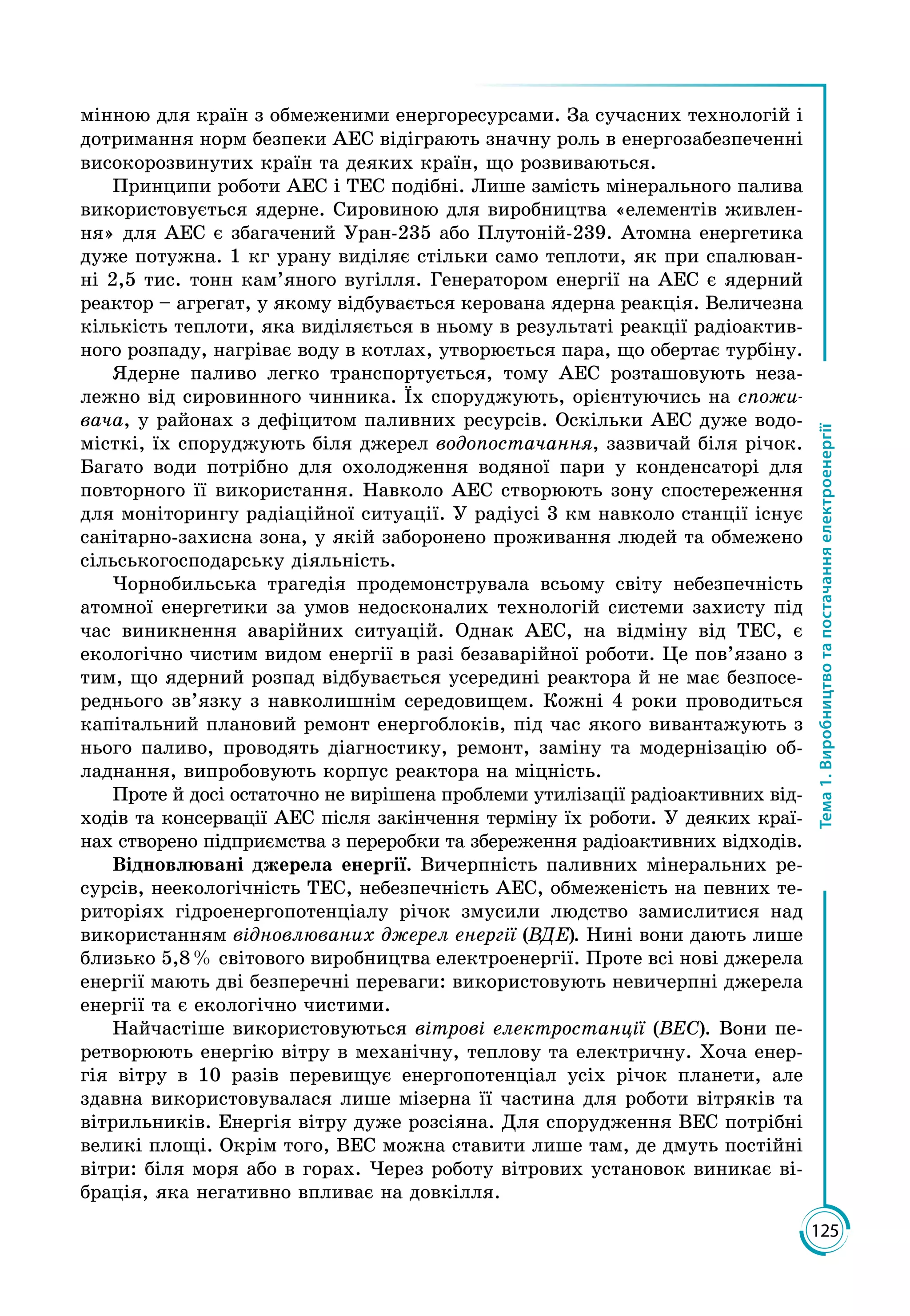 125
Тема1.Виробництвотапостачанняелектроенергії
мінною для країн з обмеженими енергоресурсами. За сучасних технологій і
дотримання норм безпеки АЕС відіграють значну роль в енергозабезпеченні
високорозвинутих країн та деяких країн, що розвиваються.
Принципи роботи АЕС і ТЕС подібні. Лише замість мінерального палива
використовується ядерне. Сировиною для виробництва «елементів живлен­
ня» для АЕС є збагачений Уран-235 або Плутоній-239. Атомна енергетика
дуже потужна. 1 кг урану виділяє стільки само теплоти, як при спалюван­
ні 2,5 тис. тонн кам’яного вугілля. Генератором енергії на АЕС є ядерний
реактор – агрегат, у якому відбувається керована ядерна реакція. Величезна
кількість теплоти, яка виділяється в ньому в результаті реакції радіоактив­
ного розпаду, нагріває воду в котлах, утворюється пара, що обертає турбіну.
Ядерне паливо легко транспортується, тому АЕС розташовують неза­
лежно від сировинного чинника. Їх споруджують, орієнтуючись на спожи-
вача, у районах з дефіцитом паливних ресурсів. Оскільки АЕС дуже водо­
місткі, їх споруджують біля джерел водопостачання, зазвичай біля річок.
Багато води потрібно для охолодження водяної пари у конденсаторі для
повторного її використання. Навколо АЕС створюють зону спостереження
для моніторингу радіаційної ситуації. У радіусі 3 км навколо станції існує
санітарно-захисна зона, у якій заборонено проживання людей та обмежено
сільськогосподарську діяльність.
Чорнобильська трагедія продемонструвала всьому світу небезпечність
атомної енергетики за умов недосконалих технологій системи захисту під
час виникнення аварійних ситуацій. Однак АЕС, на відміну від ТЕС, є
екологічно чистим видом енергії в разі безаварійної роботи. Це пов’язано з
тим, що ядерний розпад відбувається усередині реактора й не має безпосе­
реднього зв’язку з навколишнім середовищем. Кожні 4 роки проводиться
капітальний плановий ремонт енергоблоків, під час якого вивантажують з
нього паливо, проводять діагностику, ремонт, заміну та модернізацію об­
ладнання, випробовують корпус реактора на міцність.
Проте й досі остаточно не вирішена проблеми утилізації радіоактивних від­
ходів та консервації АЕС після закінчення терміну їх роботи. У деяких краї­
нах створено підприємства з переробки та збереження радіоактивних відходів.
Відновлювані джерела енергії. Вичерпність паливних мінеральних ре­
сурсів, неекологічність ТЕС, небезпечність АЕС, обмеженість на певних те­
риторіях гідроенергопотенціалу річок змусили людство замислитися над
використанням відновлюваних джерел енергії (ВДЕ). Нині вони дають лише
близько 5,8 % світового виробництва електроенергії. Проте всі нові джерела
енергії мають дві безперечні переваги: використовують невичерпні джерела
енергії та є екологічно чистими.
Найчастіше використовуються вітрові електростанції (ВЕС). Вони пе­
ретворюють енергію вітру в механічну, теплову та електричну. Хоча енер­
гія вітру в 10 разів перевищує енергопотенціал усіх річок планети, але
здавна використовувалася лише мізерна її частина для роботи вітряків та
вітрильників. Енергія вітру дуже розсіяна. Для спорудження ВЕС потрібні
великі площі. Окрім того, ВЕС можна ставити лише там, де дмуть постійні
вітри: біля моря або в горах. Через роботу вітрових установок виникає ві­
брація, яка негативно впливає на довкілля.
 