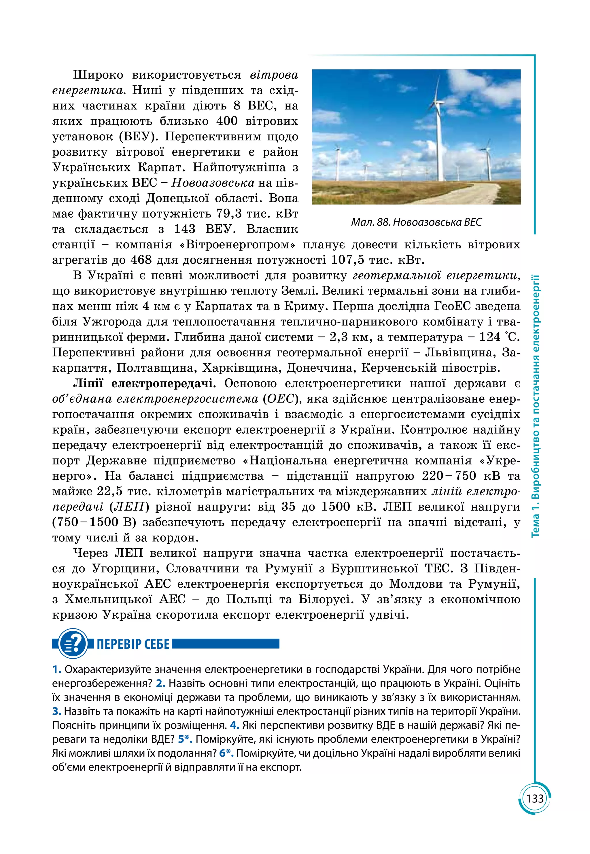 133
Тема1.Виробництвотапостачанняелектроенергії
Широко використовується вітрова
енергетика. Нині у південних та схід­
них частинах країни діють 8 ВЕС, на
яких працюють близько 400 вітрових
установок (ВЕУ). Перспективним щодо
розвитку вітрової енергетики є район
Українських Карпат. Найпотужніша з
українських ВЕС – Ново­азовська на пів­
денному сході Донецької області. Вона
має фактичну потужність 79,3 тис. кВт
та складається з 143 ВЕУ. Власник
станції – компанія «Вітроенергопром» планує довести кількість вітрових
агрегатів до 468 для досягнення потужності 107,5 тис. кВт.
В Україні є певні можливості для розвитку геотермальної енергетики,
що використовує внутрішню теплоту Землі. Великі термальні зони на глиби­
нах менш ніж 4 км є у Карпатах та в Криму. Перша дослідна ГеоЕС зведена
біля Ужгорода для теплопостачання теплично-парникового комбінату і тва­
ринницької ферми. Глибина даної системи – 2,3 км, а температура – 124 °С.
Перспективні райони для освоєння геотермальної енергії – Львівщина, За­
карпаття, Полтавщина, Харківщина, Донеччина, Керченській півострів.
Лінії електропередачі. Основою електроенергетики нашої держави є
об’єднана електроенергосистема (ОЕС), яка здійснює централізоване енер­
гопостачання окремих споживачів і взаємодіє з енергосистемами сусідніх
країн, забезпечуючи експорт електроенергії з України. Контролює надійну
передачу електроенергії від електростанцій до споживачів, а також її екс­
порт Державне підприємство «Національна енергетична компанія «Укре­
нерго». На балансі підприємства – підстанції напругою 220 – 750 кВ та
майже 22,5 тис. кілометрів магістральних та міждержавних ліній електро-
передачі (ЛЕП) різної напруги: від 35 до 1500 кВ. ЛЕП великої напруги
(750 – 1500 В) забезпечують передачу електроенергії на значні відстані, у
тому числі й за кордон.
Через ЛЕП великої напруги значна частка електроенергії постачаєть­
ся до Угорщини, Словаччини та Румунії з Бурштинської ТЕС. З Півден­
ноукраїнської АЕС електроенергія експортується до Молдови та Румунії,
з Хмельницької АЕС – до Польщі та Білорусі. У зв’язку з економічною
кризою Україна скоротила експорт електроенергії удвічі.
ПЕРЕВІР СЕБЕ
1. Охарактеризуйте значення електроенергетики в господарстві України. Для чого потрібне
енергозбереження? 2. Назвіть основні типи електростанцій, що працюють в Украї­ні. Оцініть
їх значення в економіці держави та проблеми, що виникають у зв’язку з їх використанням.
3. Назвіть та покажіть на карті найпотужніші електростанції різних типів на території України.
Поясніть принципи їх розміщення. 4. Які перспективи розвитку ВДЕ в нашій державі? Які пе-
реваги та недоліки ВДЕ? 5*. Поміркуйте, які існують проблеми електроенергетики в Україні?
Які можливі шляхи їх подолання? 6*. Поміркуйте, чи доцільно Україні надалі виробляти великі
об’єми електроенергії й відправляти її на експорт.
Мал. 88. Новоазовська ВЕС
 