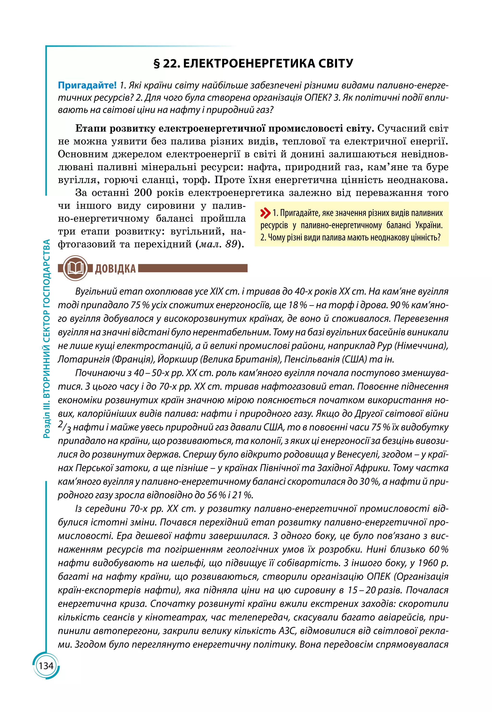 134
РозділІІІ.ВТОРИННИЙСЕКТОРГОСПОДАРСТВА
§ 22. ЕЛЕКТРОЕНЕРГЕТИКА СВІТУ
Пригадайте! 1. Які країни світу найбільше забезпечені різними видами паливно-енерге-
тичних ресурсів? 2. Для чого була створена організація ОПЕК? 3. Як політичні події впли-
вають на світові ціни на нафту і природний газ?
Етапи розвитку електроенергетичної промисловості світу. Сучасний світ
не можна уявити без палива різних видів, теплової та електричної енергії.
Основним джерелом електроенергії в світі й донині залишаються невіднов­
лювані паливні мінеральні ресурси: нафта, природний газ, кам’яне та буре
вугілля, горючі сланці, торф. Проте їхня енергетична цінність неоднакова.
За останні 200 років електроенергетика залежно від переважання того
чи іншого виду сировини у палив­
но-енергетичному балансі пройшла
три етапи розвитку: вугільний, на­
фтогазовий та перехідний (мал. 89).
ДОВІДКА
Вугільний етап охоплював усе XIX ст. і тривав до 40-х років XX ст. На кам’яне вугілля
тоді припадало 75 % усіх спожитих енергоносіїв, ще 18 % – на торф і дрова. 90 % кам’яно-
го вугілля добувалося у високорозвинутих країнах, де воно й споживалося. Перевезення
вугілляназначнівідстанібулонерентабельним.Томунабазівугільнихбасейніввиникали
не лише кущі електростанцій, а й великі промислові райони, наприклад Рур (Німеччина),
Лотарингія (Франція), Йоркшир (Велика Британія), Пенсільванія (США) та ін.
Починаючи з 40 – 50-х pp. XX ст. роль кам’яного вугілля почала поступово зменшува-
тися. З цього часу і до 70-х pp. XX ст. тривав нафтогазовий етап. Повоєнне піднесення
економіки розвинутих країн значною мірою пояснюється початком використання но-
вих, калорійніших видів палива: нафти і природного газу. Якщо до Другої світової війни
2/3 нафти і майже увесь природний газ давали США, то в повоєнні часи 75 % їх видобутку
припадало на країни, що розвиваються, та колонії, з яких ці енергоносії за безцінь вивози-
лися до розвинутих держав. Спершу було відкрито родовища у Венесуелі, згодом – у краї­
нах Перської затоки, а ще пізніше – у країнах Північної та Західної Африки. Тому частка
кам’яного вугілля у паливно-енергетичному балансі скоротилася до 30 %, а нафти й при-
родного газу зросла відповідно до 56 % і 21 %.
Із середини 70-х pp. XX ст. у розвитку паливно-енергетичної промисловості від-
булися істотні зміни. Почався перехідний етап розвитку паливно-енергетичної про-
мисловості. Ера дешевої нафти завершилася. З одного боку, це було пов’язано з вис-
наженням ресурсів та погіршенням геологічних умов їх розробки. Нині близько 60 %
нафти видобувають на шельфі, що підвищує її собівартість. З іншого боку, у 1960 р.
багаті на нафту краї­ни, що розвиваються, створили організацію ОПЕК (Організація
країн-експортерів нафти), яка підняла ціни на цю сировину в 15 – 20 разів. Почалася
енергетична криза. Спочатку розвинуті країни вжили екстрених заходів: скоротили
кількість сеансів у кінотеатрах, час телепередач, скасували багато авіарейсів, при-
пинили автоперегони, закрили велику кількість АЗС, відмовилися від світлової рекла-
ми. Згодом було переглянуто енергетичну політику. Вона передовсім спрямовувалася
1. Пригадайте, яке значення різних видів паливних
ресурсів у паливно-енергетичному балансі України.
2. Чому різні види палива мають неоднакову цінність?
 