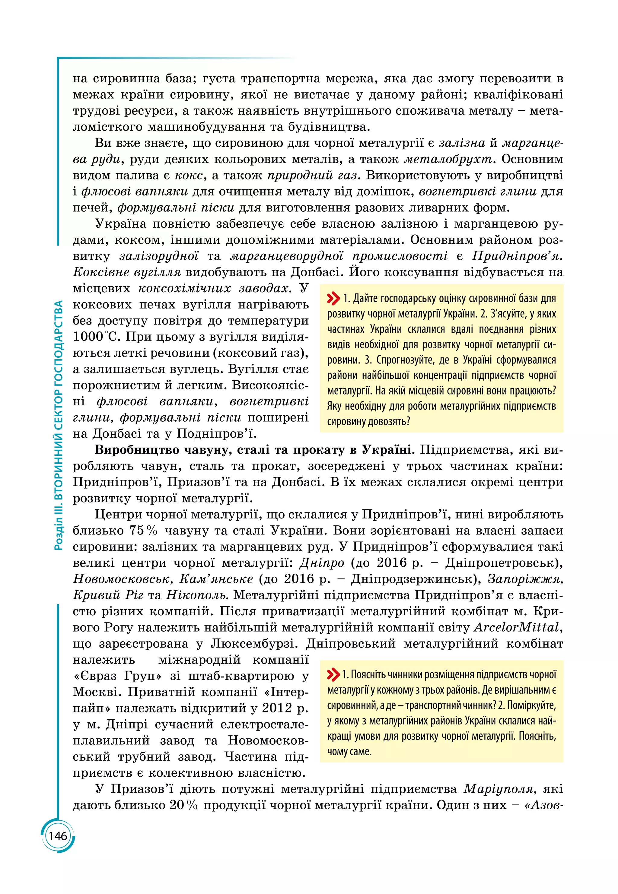 146
РозділІІІ.ВТОРИННИЙСЕКТОРГОСПОДАРСТВА
на сировинна база; густа транспортна мережа, яка дає змогу перевозити в
межах країни сировину, якої не вистачає у даному районі; кваліфіковані
трудові ресурси, а також наявність внутрішнього споживача металу – мета­
ломісткого машинобудування та будівництва.
Ви вже знаєте, що сировиною для чорної металургії є залізна й марганце-
ва руди, руди деяких кольорових металів, а також металобрухт. Основним
видом палива є кокс, а також природний газ. Використовують у виробництві
і флюсові вапняки для очищення металу від домішок, вогнетривкі глини для
печей, формувальні піски для виготовлення разових ливарних форм.
Україна повністю забезпечує себе власною залізною і марганцевою ру­
дами, коксом, іншими допоміжними матеріалами. Основним районом роз­
витку залізорудної та марганцеворудної промисловості є Придніпров’я.
Коксівне вугілля видобувають на Донбасі. Його коксування відбувається на
місцевих коксохімічних заводах. У
коксових печах вугілля нагрівають
без доступу повітря до температури
1000 °С. При цьому з вугілля виділя­
ються леткі речовини (коксовий газ),
а залишається вуглець. Вугілля стає
порожнистим й легким. Високоякіс­
ні флюсові вапняки, вогнетривкі
глини, формувальні піски поширені
на Донбасі та у Подніпров’ї.
Виробництво чавуну, сталі та прокату в Україні. Підприємства, які ви­
робляють чавун, сталь та прокат, зосереджені у трьох частинах країни:
Придніпров’ї, Приазов’ї та на Донбасі. В їх межах склалися окремі центри
розвитку чорної металургії.
Центри чорної металургії, що склалися у Придніпров’ї, нині виробляють
близько 75 % чавуну та сталі України. Вони зорієнтовані на власні запаси
сировини: залізних та марганцевих руд. У Придніпров’ї сформувалися такі
великі центри чорної металургії: Дніпро (до 2016 р. – Дніпропетровськ),
Новомосковськ, Кам’янське (до 2016 р. – Дніпродзержинськ), Запоріжжя,
Кривий Ріг та Нікополь. Металургійні підприємства Придніпров’я є власні­
стю різних компаній. Після приватизації металургійний комбінат м. Кри­
вого Рогу належить найбільшій металургійній компанії світу ArcelorMittal,
що зареєстрована у Люксембурзі. Дніпровський металургійний комбінат
належить міжнародній компанії
«Євраз Груп» зі штаб-квартирою у
Москві. Приватній компанії «Інтер­
пайп» належать відкритий у 2012 р.
у м. Дніпрі сучасний електростале­
плавильний завод та Новомосков­
ський трубний завод. Частина під­
приємств є колективною власністю.
У Приазов’ї діють потужні металургійні підприємства Маріуполя, які
дають близько 20 % продукції чорної металургії країни. Один з них – «Азов-
1. Дайте господарську оцінку сировинної бази для
розвитку чорної металургії України. 2. З’ясуйте, у яких
частинах України склалися вдалі поєднання різних
видів необхідної для розвитку чорної металургії си-
ровини. 3. Спрогнозуйте, де в Україні сформувалися
райони найбільшої концентрації підприємств чорної
металургії. На якій місцевій сировині вони працюють?
Яку необхідну для роботи металургійних підприємств
сировину довозять?
1.Пояснітьчинникирозміщенняпідприємствчорної
металургіїукожномузтрьохрайонів.Девирішальнимє
сировинний,аде–транспортнийчинник?2. Поміркуйте,
у якому з металургійних районів України склалися най-
кращі умови для розвитку чорної металургії. Поясніть,
чомусаме.
 