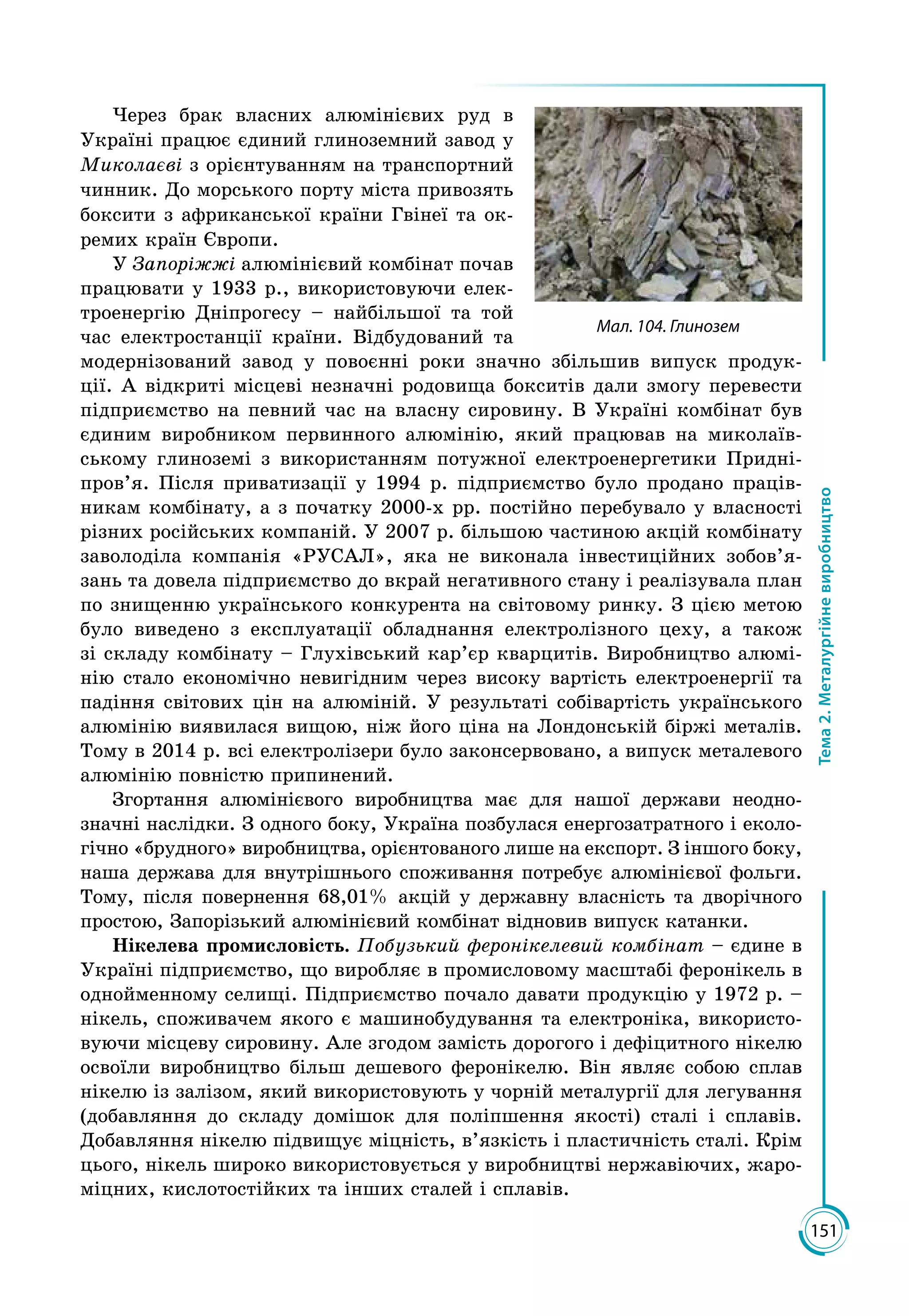 151
Тема2.Металургійневиробництво
Через брак власних алюмінієвих руд в
Україні працює єдиний глиноземний завод у
Миколаєві з орієнтуванням на транспортний
чинник. До морського порту міста привозять
боксити з африканської країни Гвінеї та ок­
ремих країн Європи.
У Запоріжжі алюмінієвий комбінат почав
працювати у 1933 р., використовуючи елек­
троенергію Дніпрогесу – найбільшої та той
час електростанції країни. Відбудований та
модернізований завод у повоєнні роки значно збільшив випуск продук­
ції. А відкриті місцеві незначні родовища бокситів дали змогу перевести
підприємство на певний час на власну сировину. В Україні комбінат був
єдиним виробником первинного алюмінію, який працював на миколаїв­
ському глиноземі з використанням потужної електроенергетики Придні­
пров’я. Після приватизації у 1994 р. підприємство було продано праців­
никам комбінату, а з початку 2000-х рр. постійно перебувало у власності
різних російських компаній. У 2007 р. більшою частиною акцій комбінату
заволоділа компанія «РУСАЛ», яка не виконала інвестиційних зобов’я­
зань та довела підприємство до вкрай негативного стану і реалізувала план
по знищенню українського конкурента на світовому ринку. З цією метою
було виведено з експлуатації обладнання електролізного цеху, а також
зі складу комбінату – Глухівський кар’єр кварцитів. Виробництво алюмі­
нію стало економічно невигідним через високу вартість електроенергії та
падіння світових цін на алюміній. У результаті собівартість українського
алюмінію виявилася вищою, ніж його ціна на Лондонській біржі металів.
Тому в 2014 р. всі електролізери було законсервовано, а випуск металевого
алюмінію повністю припинений.
Згортання алю­міні­євого виробництва має для нашої держави неодн­о­
значні наслідки. З одного боку, Україна позбулася енергозатратного і еколо­
гічно «брудного» виробництва, орієнтованого лише на експорт. З іншого боку,
наша держава для внутрішнього споживання потребує алюмінієвої фольги.
Тому, після повернення 68,01% акцій у державну власність та дворічного
простою, Запорізький алюмінієвий комбінат відновив випуск катанки.
Нікелева промисловість. Побузький феронікелевий комбінат – єдине в
Україні підприємство, що виробляє в промисловому масштабі феронікель в
однойменному селищі. Підприємство почало давати продукцію у 1972 р. –
нікель, споживачем якого є машинобудування та електроніка, використо­
вуючи місцеву сировину. Але згодом замість дорогого і дефіцитного нікелю
освоїли виробництво більш дешевого феронікелю. Він являє собою сплав
нікелю із залізом, який використовують у чорній металургії для легування
(добавляння до складу домішок для поліпшення якості) сталі і сплавів.
Добавляння нікелю підвищує міцність, в’язкість і пластичність сталі. Крім
цього, нікель широко використовується у виробництві нержавіючих, жаро­
міцних, кислотостійких та інших сталей і сплавів.
Мал. 104. Глинозем
 