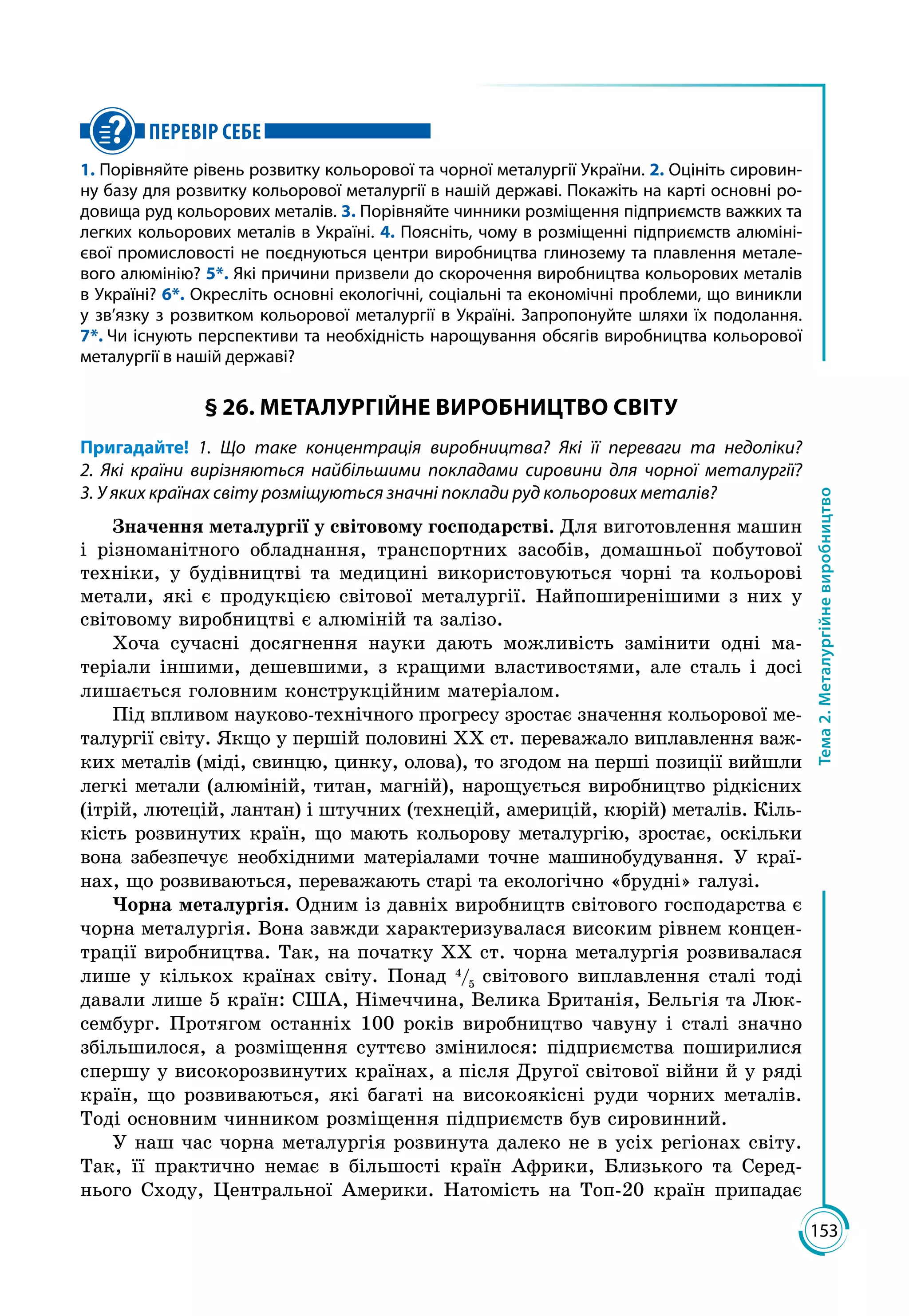 153
Тема2.Металургійневиробництво
ПЕРЕВІР СЕБЕ
1. Порівняйте рівень розвитку кольорової та чорної металургії України. 2. Оцініть сировин-
ну базу для розвитку кольорової металургії в нашій державі. Покажіть на карті основні ро-
довища руд кольорових металів. 3. Порівняйте чинники розміщення підприємств важких та
легких кольорових металів в Україні. 4. Поясніть, чому в розміщенні підприємств алюміні-
євої промисловості не поєднуються центри виробництва глинозему та плавлення метале-
вого алюмінію? 5*. Які причини призвели до скорочення виробництва кольорових металів
в Украї­ні? 6*. Окресліть основні екологічні, соціальні та економічні проблеми, що виникли
у зв’язку з розвитком кольорової металургії в Україні. Запропонуйте шляхи їх подолання.
7*. Чи існують перспективи та необхідність нарощування обсягів виробництва кольорової
металургії в нашій державі?
§ 26. МЕТАЛУРГІЙНЕ ВИРОБНИЦТВО СВІТУ
Пригадайте! 1. Що таке концентрація виробництва? Які її переваги та недоліки?
2. Які країни вирізняються найбільшими покладами сировини для чорної металургії?
3. У яких країнах світу розміщуються значні поклади руд кольорових металів?
Значення металургії у світовому господарстві. Для виготовлення машин
і різноманітного обладнання, транспортних засобів, домашньої побутової
техніки, у будівництві та медицині використовуються чорні та кольорові
метали, які є продукцією світової металургії. Найпоширенішими з них у
світовому виробництві є алюміній та залізо.
Хоча сучасні досягнення науки дають можливість замінити одні ма­
теріали іншими, дешевшими, з кращими властивостями, але сталь і досі
лишається головним конструкційним матеріалом.
Під впливом науково-технічного прогресу зростає значення кольорової ме­
талургії світу. Якщо у першій половині XX ст. переважало виплавлення важ­
ких металів (міді, свинцю, цинку, олова), то згодом на перші позиції вийшли
легкі метали (алюміній, титан, магній), нарощується виробництво рідкісних
(ітрій, лютецій, лантан) і штучних (технецій, америцій, кюрій) металів. Кіль­
кість розвинутих країн, що мають кольорову металургію, зростає, оскільки
вона забезпечує необхідними матеріалами точне машинобудування. У краї­
нах, що розвиваються, переважають старі та екологічно «брудні» галузі.
Чорна металургія. Одним із давніх виробництв світового господарства є
чорна металургія. Вона завжди характеризувалася високим рівнем концен­
трації виробництва. Так, на початку ХХ ст. чорна металургія розвивалася
лише у кількох країнах світу. Понад 4
/5
світового виплавлення сталі тоді
давали лише 5 країн: США, Німеччина, Велика Британія, Бельгія та Люк­
сембург. Протягом останніх 100 років виробництво чавуну і сталі значно
збільшилося, а розміщення суттєво змінилося: підприємства поширилися
спершу у високорозвинутих країнах, а після Другої світової війни й у ряді
країн, що розвиваються, які багаті на високоякісні руди чорних металів.
Тоді основним чинником розміщення підприємств був сировинний.
У наш час чорна металургія розвинута далеко не в усіх регіонах світу.
Так, її практично немає в більшості країн Африки, Близького та Серед­
нього Сходу, Центральної Америки. Натомість на Топ-20 країн припадає
 