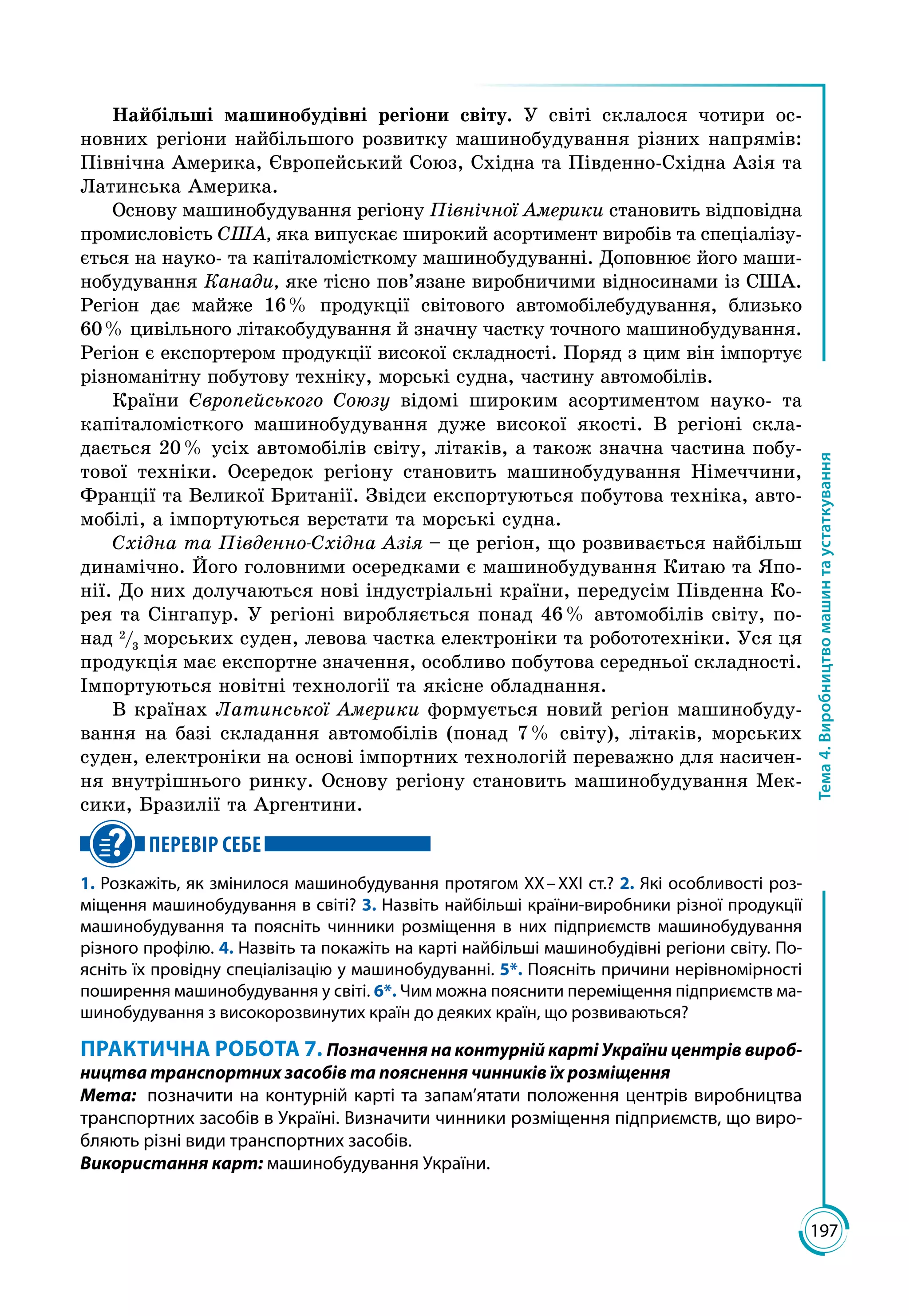 197
Тема4.Виробництвомашинтаустаткування
Найбільші машинобудівні регіони світу. У світі склалося чотири ос­
новних регіони найбільшого розвитку машинобудування різних напрямів:
Північна Америка, Європейський Союз, Східна та Південно-Східна Азія та
Латинська Америка.
Основу машинобудування регіону Північної Америки становить відповідна
промисловість США, яка випускає широкий асортимент виробів та спеціалізу­
ється на науко- та капіталомісткому машинобудуванні. Доповнює його маши­
нобудування Канади, яке тісно пов’язане виробничими відносинами із США.
Регіон дає майже 16 % продукції світового автомобілебудування, близько
60 % цивільного літакобудування й значну частку точного машинобудування.
Регіон є експортером продукції високої складності. Поряд з цим він імпортує
різноманітну побутову техніку, морські судна, частину автомобілів.
Країни Європейського Союзу відомі широким асортиментом науко- та
капіталомісткого машинобудування дуже високої якості. В регіоні скла­
дається 20 % усіх автомобілів світу, літаків, а також значна частина побу­
тової техніки. Осередок регіону становить машинобудування Німеччини,
Франції та Великої Британії. Звідси експортуються побутова техніка, авто­
мобілі, а імпортуються верстати та морські судна.
Східна та Південно-Східна Азія – це регіон, що розвивається найбільш
динамічно. Його головними осередками є машинобудування Китаю та Япо­
нії. До них долучаються нові індустріальні країни, передусім Південна Ко­
рея та Сінгапур. У регіоні виробляється понад 46 % автомобілів світу, по­
над 2
/3
морських суден, левова частка електроніки та робототехніки. Уся ця
продукція має експортне значення, особливо побутова середньої складності.
Імпортуються новітні технології та якісне обладнання.
В країнах Латинської Америки формується новий регіон машинобуду­
вання на базі складання автомобілів (понад 7 % світу), літаків, морських
суден, електроніки на основі імпортних технологій переважно для насичен­
ня внутрішнього ринку. Основу регіону становить машинобудування Мек­
сики, Бразилії та Аргентини.
ПЕРЕВІР СЕБЕ
1. Розкажіть, як змінилося машинобудування протягом ХХ – ХХІ ст.? 2. Які особливості роз-
міщення машинобудування в світі? 3. Назвіть найбільші країни-виробники різної продукції
машинобудування та поясніть чинники розміщення в них підприємств машинобудування
різного профілю. 4. Назвіть та покажіть на карті найбільші машинобудівні регіони світу. По-
ясніть їх провідну спеціалізацію у машинобудуванні. 5*. Поясніть причини нерівномірності
поширення машинобудування у світі. 6*. Чим можна пояснити переміщення підприємств ма-
шинобудування з високорозвинутих країн до деяких країн, що розвиваються?
ПРАКТИЧНА РОБОТА 7. Позначення на контурній карті України центрів вироб­
ництва транспортних засобів та пояснення чинників їх розміщення
Мета:	 позначити на контурній карті та запам’ятати положення центрів виробництва
транспортних засобів в Україні. Визначити чинники розміщення підприємств, що виро-
бляють різні види транспортних засобів.
Використання карт: машинобудування України.
 