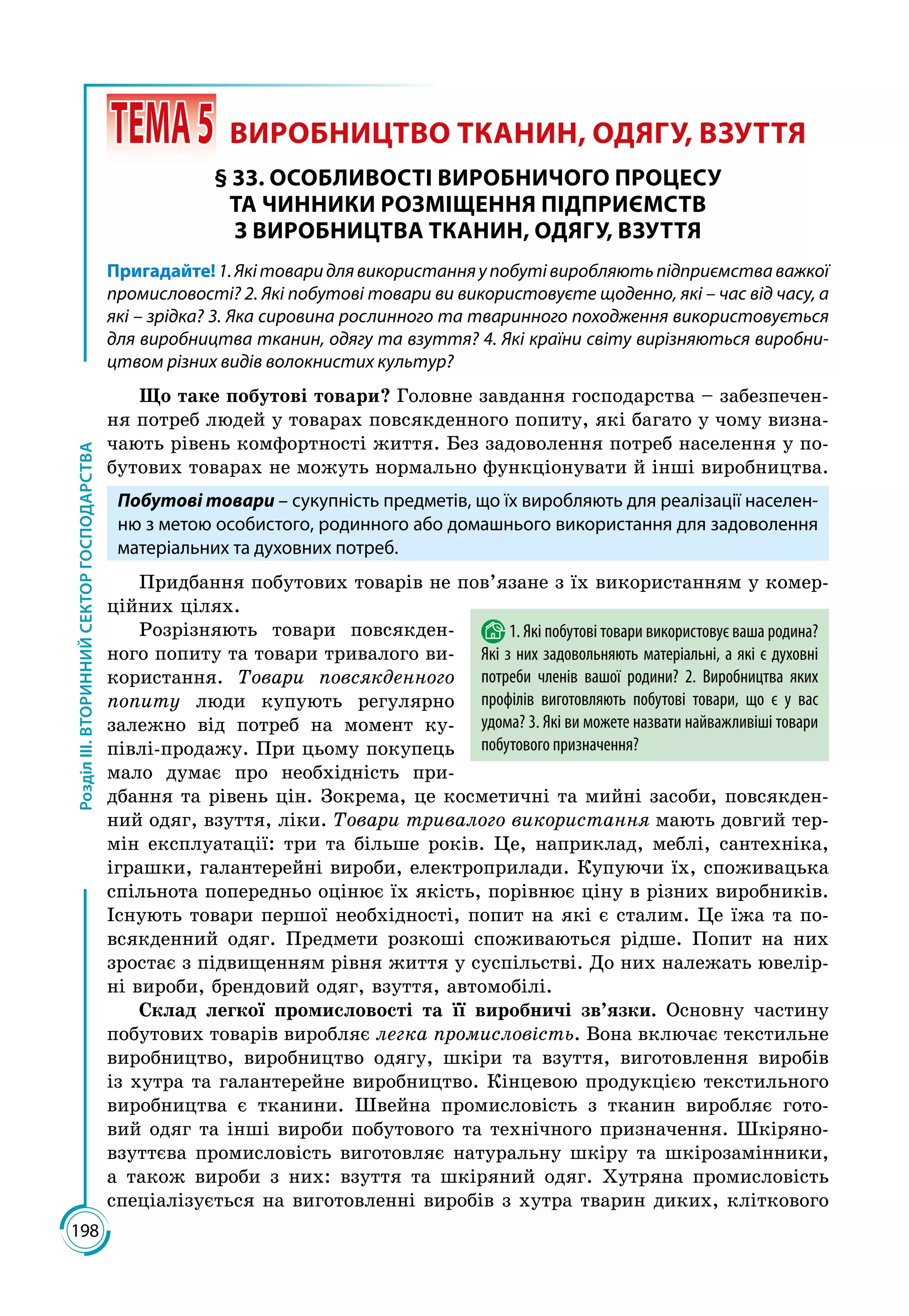 198
РозділІІІ.ВТОРИННИЙСЕКТОРГОСПОДАРСТВА
 ТЕМА5	 ВИРОБНИЦТВО ТКАНИН, ОДЯГУ, ВЗУТТЯ
§ 33. ОСОБЛИВОСТІ ВИРОБНИЧОГО ПРОЦЕСУ
ТА ЧИННИКИ РОЗМІЩЕННЯ ПІДПРИЄМСТВ
З ВИРОБНИЦТВА ТКАНИН, ОДЯГУ, ВЗУТТЯ
Пригадайте!1.Якітоваридлявикористанняупобутівиробляютьпідприємстваважкої
промисловості? 2. Які побутові товари ви використовуєте щоденно, які – час від часу, а
які – зрідка? 3. Яка сировина рослинного та тваринного походження використовується
для виробництва тканин, одягу та взуття? 4. Які країни світу вирізняються виробни-
цтвом різних видів волокнистих культур?
Що таке побутові товари? Головне завдання господарства – забезпечен­
ня потреб людей у товарах повсякденного попиту, які багато у чому визна­
чають рівень комфортності життя. Без задоволення потреб населення у по­
бутових товарах не можуть нормально функціонувати й інші виробництва.
Побутові товари – сукупність предметів, що їх виробляють для реалізації населен-
ню з метою особистого, родинного або домашнього використання для задоволення
матеріальних та духовних потреб.
Придбання побутових товарів не пов’язане з їх використанням у комер­
ційних цілях.
Розрізняють товари повсякден­
ного попиту та товари тривалого ви­
користання. Товари повсякденного
попиту люди купують регулярно
залежно від потреб на момент ку­
півлі-продажу. При цьому покупець
мало думає про необхідність при­
дбання та рівень цін. Зокрема, це косметичні та мийні засоби, повсякден­
ний одяг, взуття, ліки. Товари тривалого використання мають довгий тер­
мін експлуатації: три та більше років. Це, наприклад, меблі, сантехніка,
іграшки, галантерейні вироби, електроприлади. Купуючи їх, споживацька
спільнота попередньо оцінює їх якість, порівнює ціну в різних виробників.
Існують товари першої необхідності, попит на які є сталим. Це їжа та по­
всякденний одяг. Предмети розкоші споживаються рідше. Попит на них
зростає з підвищенням рівня життя у суспільстві. До них належать ювелір­
ні вироби, брендовий одяг, взуття, автомобілі.
Склад легкої промисловості та її виробничі зв’язки. Основну частину
побутових товарів виробляє легка промисловість. Вона включає текстильне
виробництво, виробництво одягу, шкіри та взуття, виготовлення виробів
із хутра та галантерейне виробництво. Кінцевою продукцією текстильного
виробництва є тканини. Швейна промисловість з тканин виробляє гото­
вий одяг та інші вироби побутового та технічного призначення. Шкіряно-
взуттєва промисловість виготовляє натуральну шкіру та шкірозамінники,
а також вироби з них: взуття та шкіряний одяг. Хутряна промисловість
спеціалізується на виготовленні виробів з хутра тварин диких, кліткового
1. Які побутові товари використовує ваша родина?
Які з них задовольняють матеріальні, а які є духовні
потреби членів вашої родини? 2. Виробництва яких
профілів виготовляють побутові товари, що є у вас
удома? 3. Які ви можете назвати найважливіші товари
побутового призначення?
 