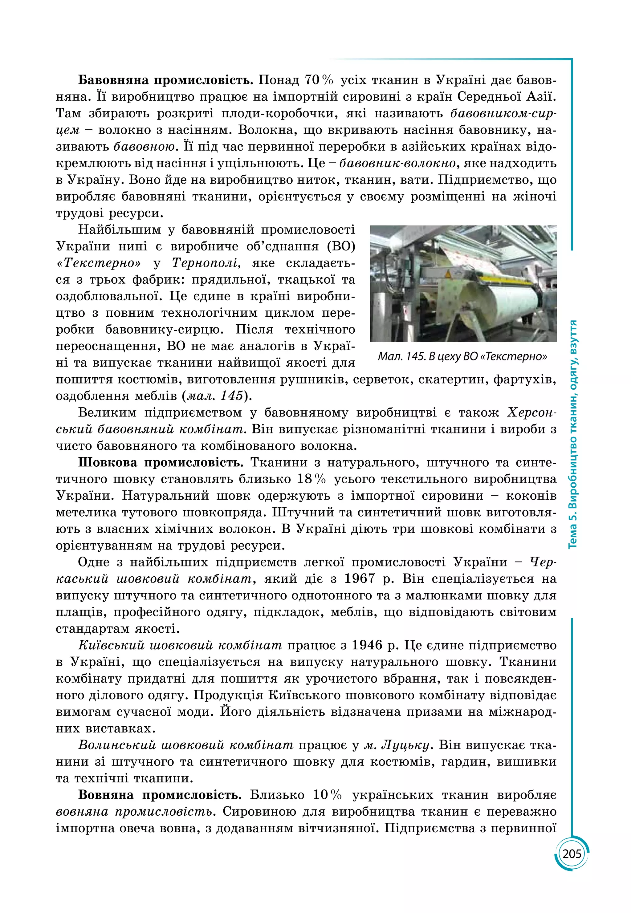205
Тема5.Виробництвотканин,одягу,взуття
Бавовняна промисловість. Понад 70 % усіх тканин в Україні дає бавов­
няна. Її виробництво працює на імпортній сировині з країн Середньої Азії.
Там збирають розкриті плоди-коробочки, які називають бавовником-сир-
цем – волокно з насінням. Волокна, що вкривають насіння бавовнику, на­
зивають бавовною. Її під час первинної переробки в азійських країнах відо­
кремлюють від насіння і ущільнюють. Це – бавовник-волокно, яке надходить
в Україну. Воно йде на виробництво ниток, тканин, вати. Підприємство, що
виробляє бавовняні тканини, орієнтується у своєму розміщенні на жіночі
трудові ресурси.
Найбільшим у бавовняній промисловості
України нині є виробниче об’єднання (ВО)
«Текстерно» у Тернополі, яке складаєть­
ся з трьох фабрик: прядильної, ткацької та
оздоблю­вальної. Це єдине в країні виробни­
цтво з повним технологічним циклом пере­
робки бавовнику-сирцю. Після технічного
переоснащення, ВО не має аналогів в Украї­
ні та випускає тканини найвищої якості для
пошиття костюмів, виготовлення рушників, серветок, скатертин, фартухів,
оздоблення меблів (мал. 145).
Великим підприємством у бавовняному виробництві є також Херсон-
ський бавовняний комбінат. Він випускає різноманітні тканини і вироби з
чисто бавовняного та комбінованого волокна.
Шовкова промисловість. Тканини з натурального, штучного та синте­
тичного шовку становлять близько 18 % усього текстильного виробництва
України. Натуральний шовк одержують з імпортної сировини – коконів
метелика тутового шовкопряда. Штучний та синтетичний шовк виготовля­
ють з власних хімічних волокон. В Україні діють три шовкові комбінати з
орієнтуванням на трудові ресурси.
Одне з найбільших підприємств легкої промисловості України – Чер-
каський шовковий комбінат, який діє з 1967 р. Він спеціалізується на
випуску штучного та синтетичного однотонного та з малюнками шовку для
плащів, професійного одягу, підкладок, меблів, що відповідають світовим
стандартам якості.
Київський шовковий комбінат працює з 1946 р. Це єдине підприємство
в Україні, що спеціалізується на випуску натурального шовку. Тканини
комбінату придатні для пошиття як урочистого вбрання, так і повсякден­
ного ділового одягу. Продукція Київського шовкового комбінату відповідає
вимогам сучасної моди. Його діяльність відзначена призами на міжнарод­
них виставках.
Волинський шовковий комбінат працює у м. Луцьку. Він випускає тка­
нини зі штучного та синтетичного шовку для костюмів, гардин, вишивки
та технічні тканини.
Вовняна промисловість. Близько 10 % українських тканин виробляє
вовняна промисловість. Сировиною для виробництва тканин є переважно
імпортна овеча вовна, з додаванням вітчизняної. Підприємства з первинної
Мал. 145. В цеху ВО «Текстерно»
 