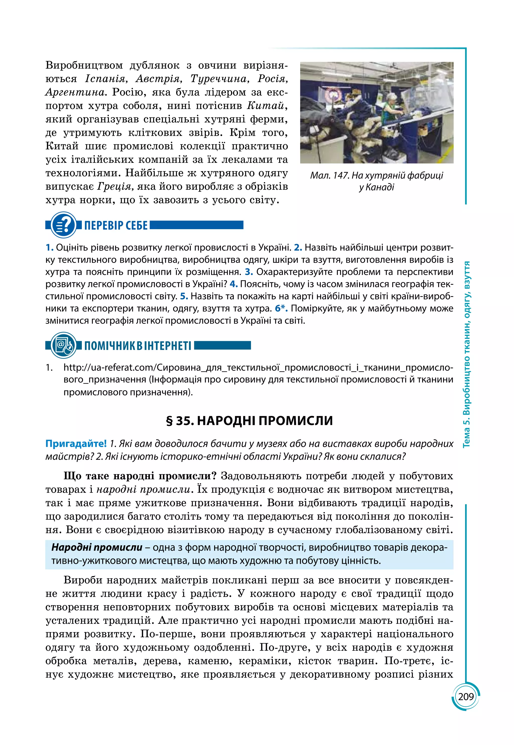 209
Тема5.Виробництвотканин,одягу,взуття
Виробництвом дублянок з овчини вирізня­
ються Іспанія, Австрія, Туреччина, Росія,
Аргентина. Росію, яка була лідером за екс­
портом хутра соболя, нині потіснив Китай,
який організував спеціальні хутряні ферми,
де утримують кліткових звірів. Крім того,
Китай шиє промислові колекції практично
усіх італійських компаній за їх лекалами та
технологіями. Найбільше ж хутряного одягу
випускає Греція, яка його виробляє з обрізків
хутра норки, що їх завозить з усього світу.
ПЕРЕВІР СЕБЕ
1. Оцініть рівень розвитку легкої провислості в Україні. 2. Назвіть найбільші центри розвит-
ку текстильного виробництва, виробництва одягу, шкіри та взуття, виготовлення виробів із
хутра та поясніть принципи їх розміщення. 3. Охарактеризуйте проблеми та перспективи
розвитку легкої промисловості в Україні? 4. Поясніть, чому із часом змінилася географія тек-
стильної промисловості світу. 5. Назвіть та покажіть на карті найбільші у світі країни-вироб-
ники та експортери тканин, одягу, взуття та хутра. 6*. Поміркуйте, як у майбутньому може
змінитися географія легкої промисловості в Україні та світі.
ПОМІЧНИКВІНТЕРНЕТІ
1.	http://ua-referat.com/Сировина_для_текстильної_промисловості_і_тканини_промисло-
вого_призначення (Інформація про сировину для текстильної промисловості й тканини
промислового призначення).
§ 35. НАРОДНІ ПРОМИСЛИ
Пригадайте! 1. Які вам доводилося бачити у музеях або на виставках вироби народних
майстрів? 2. Які існують історико-етнічні області України? Як вони склалися?
Що таке народні промисли? Задовольняють потреби людей у побутових
товарах і народні промисли. Їх продукція є водночас як витвором мистецтва,
так і має пряме ужиткове призначення. Вони відбивають традиції народів,
що зародилися багато століть тому та передаються від покоління до поколін­
ня. Вони є своєрідною візитівкою народу в сучасному глобалізованому світі.
Народні промисли – одна з форм народної творчості, виробництво товарів декора-
тивно-ужиткового мистецтва, що мають художню та побутову цінність.
Вироби народних майстрів покликані перш за все вносити у повсякден­
не життя людини красу і радість. У кожного народу є свої традиції щодо
створення неповторних побутових виробів та основі місцевих матеріалів та
усталених традицій. Але практично усі народні промисли мають подібні на­
прями розвитку. По-перше, вони проявляються у характері національного
одягу та його художньому оздобленні. По-друге, у всіх народів є художня
обробка металів, дерева, каменю, кераміки, кісток тварин. По-третє, іс­
нує художнє мистецтво, яке проявляється у декоративному розписі різних
Мал. 147. На хутряній фабриці
у Канаді
 