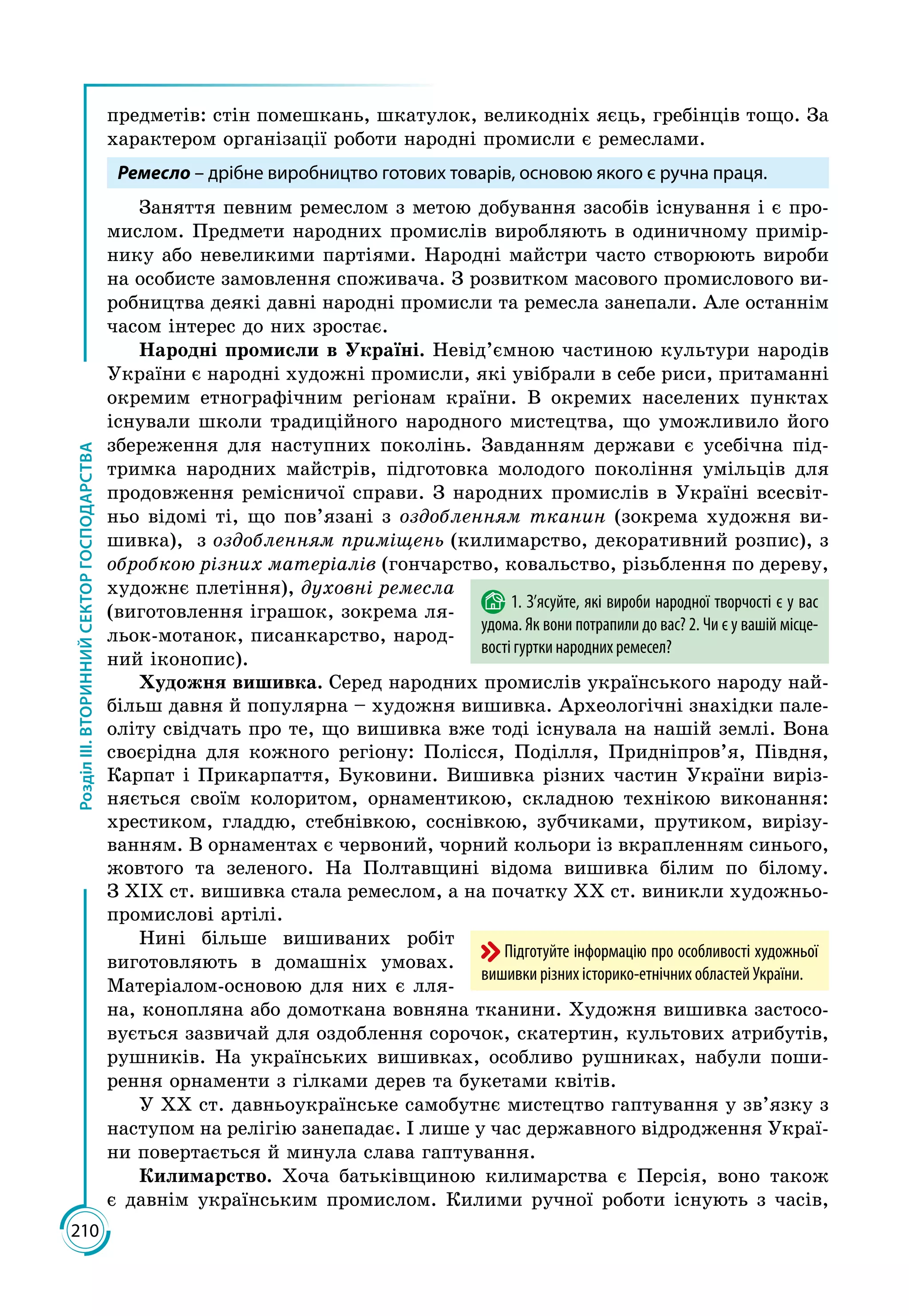 210
РозділІІІ.ВТОРИННИЙСЕКТОРГОСПОДАРСТВА
предметів: стін помешкань, шкатулок, великодніх яєць, гребінців тощо. За
характером організації роботи народні промисли є ремеслами.
Ремесло – дрібне виробництво готових товарів, основою якого є ручна праця.
Заняття певним ремеслом з метою добування засобів існування і є про­
мислом. Предмети народних промислів виробляють в одиничному примір­
нику або невеликими партіями. Народні майстри часто створюють вироби
на особисте замовлення споживача. З розвитком масового промислового ви­
робництва деякі давні народні промисли та ремесла занепали. Але останнім
часом інтерес до них зростає.
Народні промисли в Україні. Невід’ємною частиною культури народів
України є народні художні промисли, які увібрали в себе риси, притаманні
окремим етнографічним регіонам країни. В окремих населених пунктах
існували школи традиційного народного мистецтва, що уможливило його
збереження для наступних поколінь. Завданням держави є усебічна під­
тримка народних майстрів, підготовка молодого покоління умільців для
продовження ремісничої справи. З народних промислів в Україні всесвіт­
ньо відомі ті, що пов’язані з оздобленням тканин (зокрема художня ви­
шивка), з оздобленням приміщень (килимарство, декоративний розпис), з
обробкою різних матеріалів (гончарство, ковальство, різьблення по дереву,
художнє плетіння), духовні ремесла
(виготовлення іграшок, зокрема ля­
льок-мотанок, писанкарство, народ­
ний іконопис).
Художня вишивка. Серед народних промислів українського народу най­
більш давня й популярна – художня вишивка. Археологічні знахідки пале­
оліту свідчать про те, що вишивка вже тоді існувала на нашій землі. Вона
своєрідна для кожного регіону: Полісся, Поділля, Придніпров’я, Півдня,
Карпат і Прикарпаття, Буковини. Вишивка різних частин України виріз­
няється своїм колоритом, орнаментикою, складною технікою виконання:
хрестиком, гладдю, стебнівкою, соснівкою, зубчиками, прутиком, вирізу­
ванням. В орнаментах є червоний, чорний кольори із вкрапленням синього,
жовтого та зеленого. На Полтавщині відома вишивка білим по білому.
З ХІХ ст. вишивка стала ремеслом, а на початку ХХ ст. виникли ху­дожньо-
промислові артілі.
Нині більше вишиваних робіт
виготовляють в домашніх умовах.
Матеріа­лом-основою для них є лля­
на, конопляна або домоткана вовняна тканини. Художня вишивка застосо­
вується зазвичай для оздоблення сорочок, скатертин, культових атрибутів,
рушників. На українських вишивках, особливо рушниках, набули поши­
рення орнаменти з гілками дерев та букетами квітів.
У ХХ ст. давньоукраїнське самобутнє мистецтво гаптування у зв’язку з
наступом на релігію занепадає. І лише у час державного відродження Украї­
ни повертається й минула слава гаптування.
Килимарство. Хоча батьківщиною килимарства є Персія, воно також
є давнім українським промислом. Килими ручної роботи існують з часів,
1. З’ясуйте, які вироби народної творчості є у вас
удома. Як вони потрапили до вас? 2. Чи є у вашій місце-
вості гуртки народних ремесел?
Підготуйте інформацію про особливості художньої
вишивки різних історико-етнічних областей України.
 
