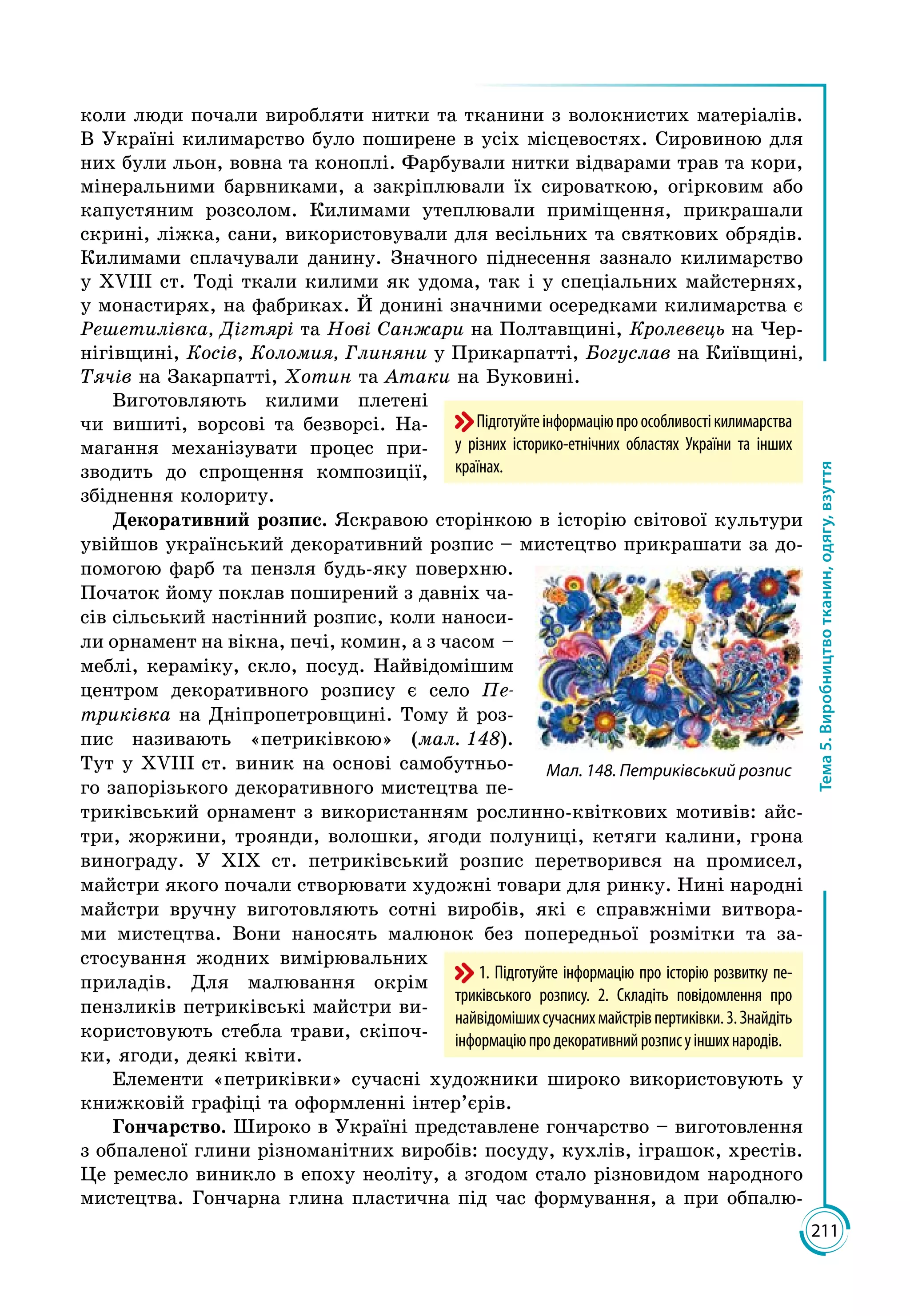 211
Тема5.Виробництвотканин,одягу,взуття
Підготуйтеінформаціюпроособливостікилимарства
у різних історико-етнічних областях України та інших
країнах.
коли люди почали виробляти нитки та тканини з волокнистих матеріалів.
В Україні килимарство було поширене в усіх місцевостях. Сировиною для
них були льон, вовна та коноплі. Фарбували нитки відварами трав та кори,
мінеральними барвниками, а закріплювали їх сироваткою, огірковим або
капустяним розсолом. Килимами утеплювали приміщення, прикрашали
скрині, ліжка, сани, використовували для весільних та святкових обрядів.
Килимами сплачували данину. Значного піднесення зазнало килимарство
у ХVІІІ ст. Тоді ткали килими як удома, так і у спеціальних майстернях,
у монастирях, на фабриках. Й донині значними осередками килимарства є
Решетилівка, Дігтярі та Нові Санжари на Полтавщині, Кролевець на Чер­
нігівщині, Косів, Коломия, Глиняни у Прикарпатті, Богуслав на Київщині,
Тячів на Закарпатті, Хотин та Атаки на Буковині.
Виготовляють килими плетені
чи вишиті, ворсові та безворсі. На­
магання меха­нізувати процес при­
зводить до спрощення композиції,
збіднення колориту.
Декоративний розпис. Яскравою сторінкою в історію світової культури
увійшов український декоративний розпис – мистецтво прикрашати за до­
помогою фарб та пензля будь-яку поверхню.
Початок йому поклав поширений з давніх ча­
сів сільський настінний розпис, коли наноси­
ли орнамент на вікна, печі, комин, а з часом –
меблі, кераміку, скло, посуд. Най­ві­домішим
центром декоративного розпису є село Пе-
триківка на Дніпропетровщині. Тому й роз­
пис називають «петриківкою» (мал. 148).
Тут у ХVІІІ ст. виник на основі самобутньо­
го запорізького декоративного мистецтва пе­
триківський орнамент з використанням рослинно-квіткових мотивів: айс­
три, жоржини, троянди, волошки, ягоди полуниці, кетяги калини, грона
винограду. У ХІХ ст. петриківський розпис перетворився на промисел,
майст­ри якого почали створювати художні товари для ринку. Нині народні
майстри вручну виготовляють сотні виробів, які є справжніми витвора­
ми мистецтва. Вони наносять малюнок без попередньої розмітки та за­
стосування жодних вимірювальних
приладів. Для малювання окрім
пензликів петриківські майстри ви­
користовують стебла трави, скіпоч­
ки, ягоди, деякі квіти.
Елементи «петриківки» сучасні художники широко використовують у
книжковій графіці та оформленні інтер’єрів.
Гончарство. Широко в Україні представлене гончарство – виготовлення
з обпаленої глини різноманітних виробів: посуду, кухлів, іграшок, хрестів.
Це ремесло виникло в епоху неоліту, а згодом стало різновидом народного
мистецтва. Гончарна глина пластична під час формування, а при обпалю­
1. Підготуйте інформацію про історію розвитку пе-
триківського розпису. 2. Складіть повідомлення про
найвідомішихсучаснихмайстрівпертиківки.3. Знайдіть
інформаціюпродекоративнийрозписуіншихнародів.
Мал. 148. Петриківський розпис
 